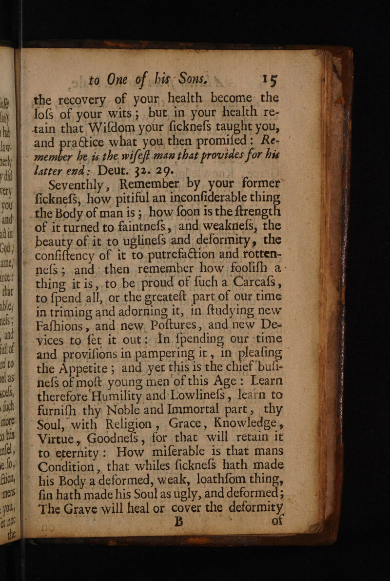 lofS of your wits. but, in your health re- and practice what you, then promifed: Re- member he. is. the. wifeft.man that provides for his latter end: Deut. 32. 29. | Seventhly, Remember by your former ficknefs, how pitiful an inconfiderable thing the Body of man is ; how foon ts the ftrength of it turned to faintnefs, and, weaknels, the beauty of it to uglinefs and deformity, the confiftency of it to.putrefa&tion and rotten- thing it is, to be proud of fuch a Carcafs, to {pend all, or the greateft, part of our time in triming and adorning it, in ftudying new Fafhions, and new. Poftures, and new De- vices to fet it out: In {pending our time and provifions in pampering it, in pleafing the Appetite ; and yer this is the chief bui- hefs of mof young men of this Age: Learn therefore Humility and Lowlinefs, learn to furnifh thy Noble and Immortal part, thy Soul, with Religion, Grace, Knowledge, to eternity: How miferable is that mans Condition , that whiles ficknefs hath made his Body a deformed, weak, loathfom thing, fin hath made his Soul as ugly, and deformed; The Grave will heal or cover the gate Bs 0 . = _ <q Hh, ow Be - in De. Ana ate goes Hs eae 5 ss APRA TET tee LN item ce learn Thee act ee fez SPAR MOE aaa fel =