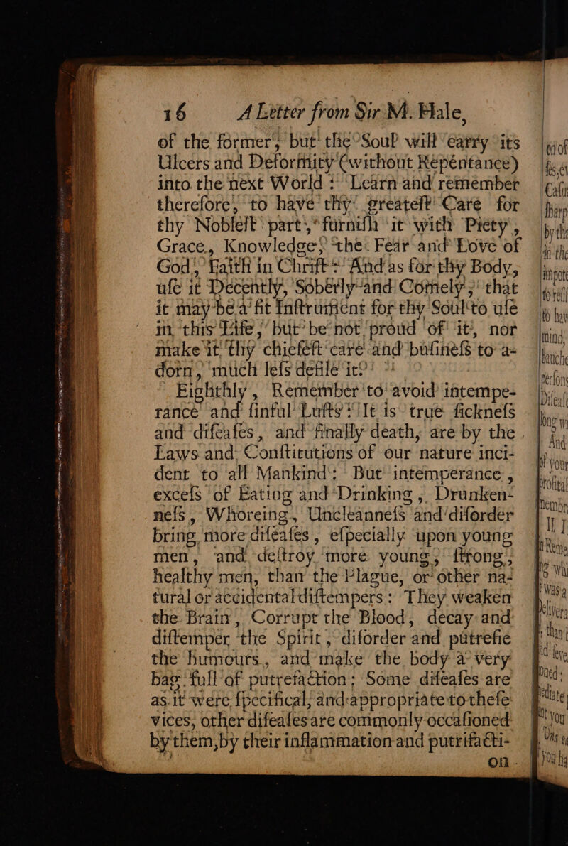 os s € Te is. = 16 A Letter from Sir M. Fale, of the former, but’ the ’SouP will carry ‘its Ulcers and Deformity €without Repentance) into. the next World : Learn and remember therefore, to have thy: greateft' Care for thy Noblelt part,*furndh ‘it with ‘Piety , Grace., Knowledge} the: Fear and’ Love of God,’ Faith in Chrift*’ And as for thy Body, dent to all Mankind’: But intemperance , excefs of Eating and*Drinking , Drunken- nefs, Whoreing, Uncleannefs and/diforder bring more drféafes , efpecially upon young men, and deltroy more young, {trong healthy men, than the Plague, or other na- tural or accidental diftempers: They weaker the Brain, Corrupt the Blood, decay and diftemper the Spirit , diforder and. putrefie the humours., and’make the, body a very bar full af putrefac&amp;tion; Some difeafes are as.it were {pecifical, and:appropriatetothefe vices, other difeafes are commonly occafioned by them, by their inflammation and putrifacti- 7 on. ‘oot hake Cali harp iby the ‘an the lnhpot