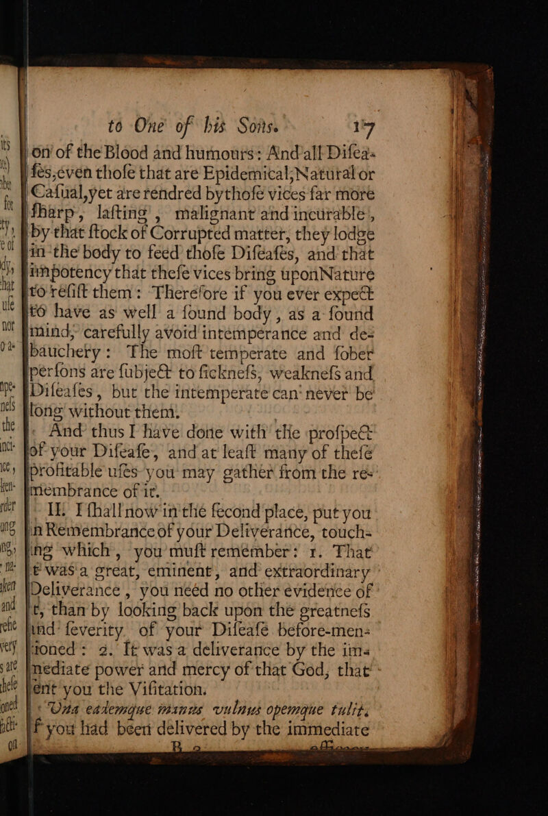 on of the Blood and humours: Andall Difea: Aes,even thofe that are Epidemical; Natural or Cafual,yet are rendred bythofe vices far more ifharp, lafting’, malignant and incurable’, . | by that ftock of Corrupted matter, they lodge jin-the' body to feed thofe Diféafés, and that finpotency that thefe vices bring uponNature H to réfift them: Therefore if you ever expect . ito have as well a found body, as a found | mind, carefully avoid intemperance and des bauchery: The moft temperate and fober perfons are fubje@ to ficknefs, weaknefs and [Difeafes, but the intemperate can‘ never be lone without them: : |; And thus I have done with’ tHe profpee lof your Difeafe, and at leaft many of thefé profitable ufés- you: may gather from the res * Priembrance of it. | TE Pthallnow in'the fecond place, put you 'n Remembrance of your Deliverance, touch- png which, you’muft remember: 1. That }€ was'a great, eminent, and extraordinary Ph [Deliverance , you neéd no other evidence of i t, than by looking back upon the greatnefs oe iad feverity. of your Difeafé before-men- A] moned: 2. It wasa deliverance by the ims he mediate power arid mercy of that God, that’ ‘ li fent you the Vifitation. |&lt; Una eademoue minds vulnus opemgque tulit. f you had been delivered by the immediate F ® Ei Be soe. pe ie Mee 728 otenectanbenachaerel “Etec sh a Ar Seba ee ulema eat a) Ae Bogie: