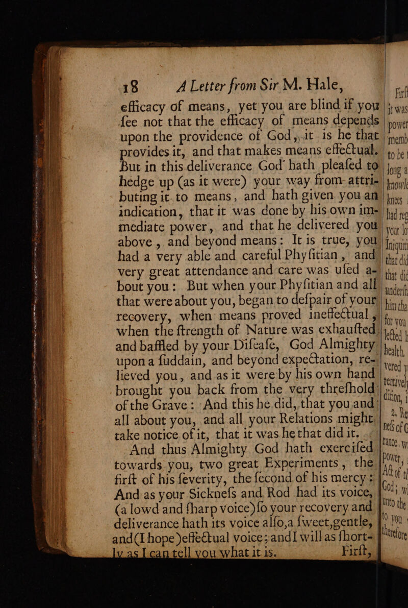 — —— erie 1 cea oe yromat' eS RT ae ON, rg Ra ROMS ys 38° Way TOT RE MED — - * wee ee ne” ate OL RENTERS ee ee shh one Bhincesievine™, 1S : aie te arsine ve eflicacy of means, yet you are blind if you upon the providence of God,,it is he that provides it, and that makes means effectual. But in this.deliverance God hath pleafed to hedge up (as it were) your way from. attri- buting it.to means, and hath given you an indication, that it was done by his.own im- above , and beyond means: It is true, you had a very able and careful Phyfitian, and very great attendance and care was uled a- bout you: But when your Phyfitian and all that were about you, began to defpair of your recovery, when means proved ineffectual , when the ftrength of Nature was exhaufted, and baffled by your. Difeafe, God Almighty upon a fuddain, and beyond expeCtation, re- lieved you, and as it were by his own hand brought you back from the very threfhold: of the Grave: And this he did, that you and: all about you, and all. your Relations might. take notice of it, that it was hethat did it. And thus Almighty God hath exercifed towards you, two great Experiments, the firft of his feverity, the fecond of his mercy; | And as your Sicknefs and, Rod had its voice, Fir it was powel ‘mem) to be | long a knowl knees had reg your fo Iniquit that did that dic undertt him tha for you Ged | health, Veted y tative | dition i (a lowd and fharp voice) {o your recovery and | deliverance hath its voice alfo,a {weet,gentle, | and(I hope )effectual voice; and] willas fhort= an tell vou what itis. Firlts