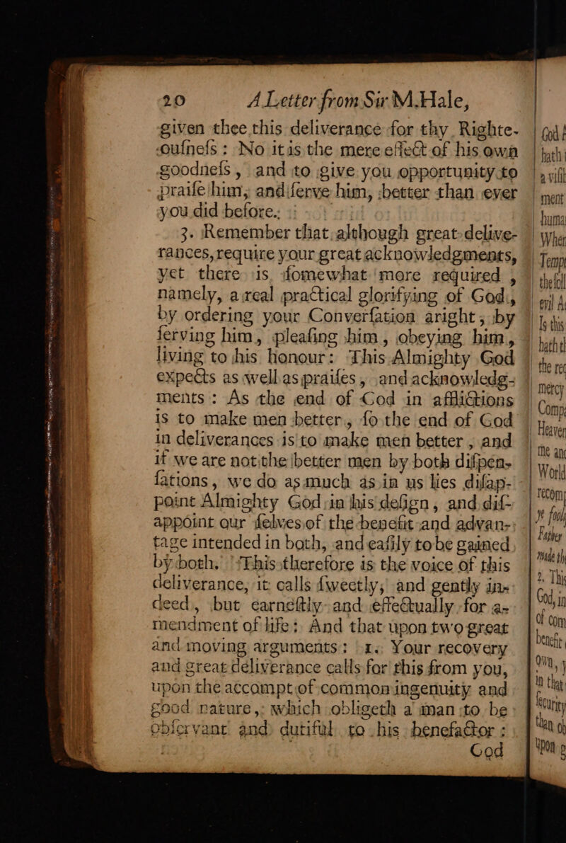 given thee this deliverance for thy. Righte- oulnefs : No itas the mere efect.of his owa goodnels , and to give you opportunity.to praife/ him, andiferve him, :better than ever you did before.. F ati 3- Remember that, although great delive- rances, require your great acknowledgments, yet there is. fomewhat more required , namely, areal practical glorifying of God, by ordering your Converfatioa aright, by ferving him, pleafing shim, obeying him, living to his honour: This Almighty Ged expects as wellas praifes, and acknowledg- ments: As the end of God in affliGions is to make men better, fo the end of God in deliverances is to make men better , and it we are notithe better men by both difpen- fations, we do asmuch asin us lies difap- point Almighty God:in his deGgn, and. dif- appoint our felves,of the benefit and advan- tage intended in bath, ande¢afily tobe gained by both. '‘Ehisstherefore is the voice of this deliverance, it: calls fweetly; and gently in. deed), but earnsftly and efeGually -for a- mendment of life; And that upon two great and moving arguments: 1. Your recovery and great deliverance calls for rhis from you, upon the accampt of common ingenuity and good nature, which obligeth a man ;to be obfervant and dutiful to his benefactor : 7 Go | Wher Temp thelal | Is thi bathe! the ret mercy | Comp, Heaver | me anc World recom | 1 fon | Faphey ede th 2. Thi God, i Of Com OD, j 1 thay {o. s ACUtity tan oh 4pon p