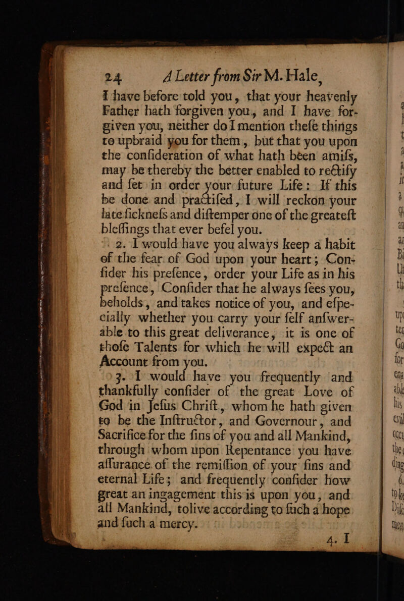 { have before told you, that your heavenly Father hath forgiven you, and I have. for- given you, neither doI mention thefe things to upbraid you for them, but that you upon the confideration of what hath béen amifs, may be thereby the better enabled to rectify and fet in order your future Life: If this be done and practifed , I will reckon: your lateficknefs and diftemper one of the greateft bleffings that ever befel you. . 2. I would have you always keep a habit of the fear. of God upon your heart; Con- fider his prefence, order your Life as in his prefence, Confider that he always fees you, beholds, and takes notice of you, and efpe- cially whether you carry your felf anfwer- able to this great deliverance, it is one of thofe Talents for which he will expect an Account from you. 3- I would have you frequently and thankfully confider of the great Love of God in Jefus Chrift, whom he hath given tq be the Inftructor, and Governour, and Sacrifice for the fins of you and all Mankind, through whom upon Repentance you have affurance. of the remiffion of your fins and eternal Life; and frequently confider how great an ingagement thisis upon you, and all Mankind, tolive according to fuch a hope and fuch a mercy. hel S35 5 «*< ne AD