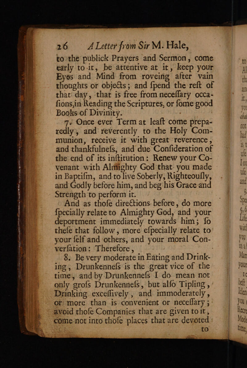 ox ‘S9e ys 26 <ALetter from Sir M. Hale, to the publick Prayers and Sermon, come early to-it, be attentive at it, keep your Eyes and Mind from roveing after vain thoughts or objects; and {pend the reft of that day, that is free from neceflary occa- fions,in Reading the Scriptures, or fome good Books of Divinity. : 4. Once ever Term at leaft come prepa- redly’, and reverently to the Holy Com- munion, receive it with great reverence, and thankfulnefs, and due Confideration of the end of its inftitution: Renew your Co- venant with Almighty God that- you made in Baptifm, and to live Soberly, Righteoully, and Godly before him, and beg his Grace:and thefe that follow, more efpecially relate to your felf and others, and your moral Con- verfation: Therefore, : 8. Be very moderate in Eating and Drink- ing, Drunkennefs is the great vice of the time, and by Drunkennefs I do mean not only grofs Drunkennefs, but alfo Tipling, : Drinking exceffively , and immoderately, or more than is convenient or neceflary ; avoid thofe Companies that are given toit, come-not into thofe places that are devoted : | to