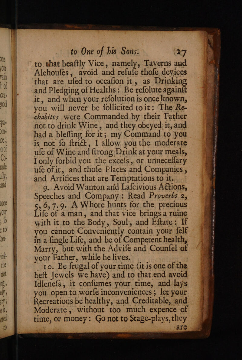 Alehoufes, avoid and refufe thofe devices that are ufed to occafion it, as Drinking and Pledging of Healths: Be refolute againft you will never be follicited toit: The Re- chabites were Commanded by their Father not to drink Wine, and they obeyed: it, and had a bleffing for it; my Command. to you is not fo ftrict, 1 allow you the moderate ufe of Wine and ftrong Drink at your meals, I only forbid you the excels ,.or unneceflary ufe of it, and thofe Places and Companies , and Artifices that are Temptations to it. Speeches and Company: Read Proverés 2, s,6,7.9. A Whore hunts for the precious Life of aman, and that vice brings a ruine with it to the Body, Soul, and Eftate: If you cannot Conveniently contain your felf in a fingle Life, and be of Competent health, Marry, but with the Advife and Countel of your Father, while he lives. 10. Be frugal of your time (itis one of the beft Jewels we have) and to that.end avoid Idlenefs, it confumes your time, and lays you open to worfe inconveniences ; let your Recreations be healthy, and Creditable, and Moderate, without too much expence of time, or money: Go not to Stage-plays, they : are SE P&lt; NM LoL meth SW a CUR Lne eh” Cina tite ate . = ? : . 1 —~ ~ ee er. ere ~ ae, = ee ‘ 2 &gt; 1 Rivtanree tl AMR cee ee a A lee Se oe ees: . ~ i i - “ # Sete Sealy . “ . ~ ” ee te Ket a! 4 AEP HANEY QC tenet garb ke WER AWN aNAE NO LEG