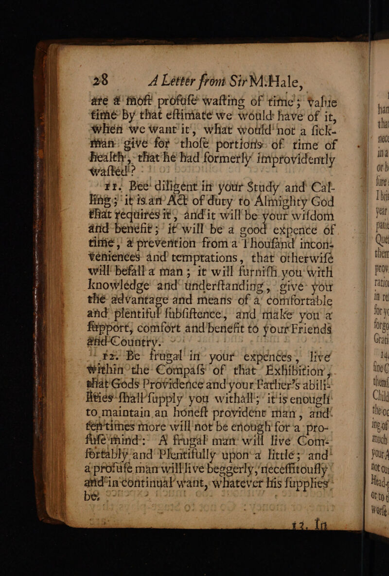ably SARTO mS Senet ae ah ha gn: a CREF yo ay TATE MONY ye zry a — arsiongepsti “me “ Raid ee 28 A Lettér from Sir M Hale, ate #'moft profuleé waftins of time’; talie ime by that eftimate we would have of it, When we Want it’, what would‘ ‘not a fick- man give for ~thofe portions of time of health, that he had formerly’ improvidently wafted'? - ' | Fr. Bee’ diligent im your Study and Cal- fing; ‘it's. an’ Act of duty to Almighty God that requires it, andit willbe your wifdom and benefit; it will be a good expence of time,’ # preverition from a Thoufand incon: Venienees and’ temptations, that otherwife will befall a man; it will furnifh you with knowledge’ and° underftanding, give you the advantage and means of a’ comfortable and plentiful fubfiftence, and make you a firpport, comfort and’benefit to yourFriend§ #hd-Country. ~ | + rz. Be frugal’ in’ your’ expences, live within the-Compa{s' of that Exhibitor , ahiat'Gods Providence and your Father’s abil: ities fhallfupply you withall’ itis enougli to maintain. an honeft provident man, and! fentimes more will'not be enough fora -pro- fufe'mind’:- A frugal’ man: will live Com: fortably and Plentifully upon‘a little; and* a-proiufe man willlive beggerly, neceffitoufly arid“in-continual’want,: whatever his fupphes