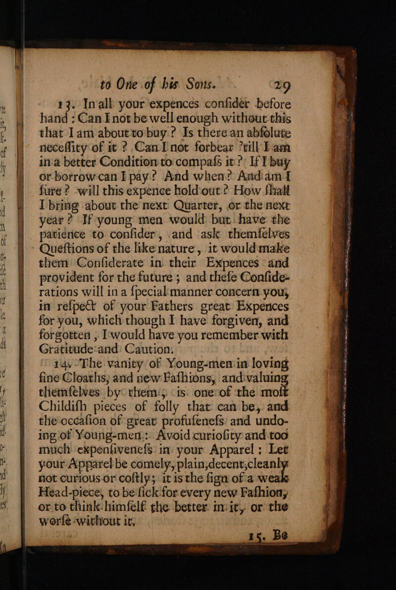 43. Inall your expences confider before hand : Can I not be well enough without this that lam abouttobuy.? Is there an abfolute neceffity of it ? Can I not forbear ’till Tam in'a better Condition to: compafs it?) If T buy or borrowcan I pay? And when? Andiam I fure ? will this expence holdout ¢ How fhall I bring about the next Quarter, or the next year? If young men would: but: have the patience to confider, and ask themfelves them Confiderate in their Expences ‘and provident for the future ; and thefe Confide- rations will in a {pecialimanner concern you; in refpect of your Fathers great Expences for you, which though I have forgiven, and forgotten , Iwould have you remember with Gratitude:and: Caution. ~24.-The vanity of Young-men:in loving fine Cloaths, and new Fafhions, and:valuing themfelves by: them‘. is: onerof the moft Childifh pieces of folly that: can be,. and the'océafion of great profufenefs: and undo- ing of Young-men-:. Avoid curiofity and too much expentivenefs: in. your Apparel; Let your Apparel be comely, plain,decent,cleanly not curious or coftly; it is the fign of a weak Head-piece, to be'fick for every new Fafhion, or.to think: himfelf the better invit, or the worle without it, : ea, tee —_ fe — ae Peas tna Cin if =se es emt i ROE ioe aetna Rosas, SC nae ba aNiatsall OL ALES