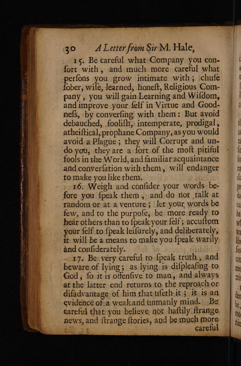 selene ne 9A ay gk er TARE ays 0°? ofa gt ee a RF my, NAL eladdet aces Ea ee wos pe 30 = A Letter from Sir M. Hale, 15. Be careful what-Company you con- fort with, and+much more careful what perfons you grow intimate with; .chufe fober, wile, learned, honeft, Religious Com- pany , you will gain Learning and, Wildom, and improve your felf in Virtue and Good- nefs, by converfing with them: But avoid debauched, .foolifh,) intemperate, prodigal, atheiftical ;prophane Company, as you would avoid a Plague; they will Corrupt and un- do you, they are a fort of the moft pitiful fools in the World, and familiar acquaintance and converfation with them, will endanger your felf to: fpeak leifurely, and deliberately, it will be a means to make you {peak warily and confiderately. | 17. Be. very careful ro fpeak truth, and beware:of lying; as lying: is difpleafing to God ; fo it is offenfive to man, and-always at the latter end returns to, the reproach or difadvantage of him thatnfeth it; if 1s an evidencé of.a weakand unmanly mind. Be careful that; you believe, not haftily ftrange news, and ftrange ftories, and be much more eit) &gt; 5 careful