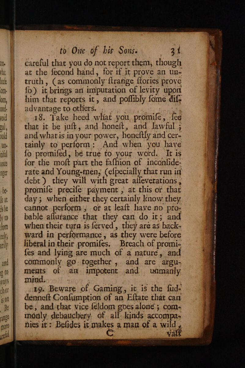 ipa foe ong at the fecond hand, for if it prove an uns truth, (as commonly ftrange {tories prove fo) it brings an imputation of levity upon him that reports it, and poffibly fome dif- BAVANTAGE TO OENES. is) ny way 64.0) Senet 18. Take heed what you, promife, fee that it be juft, and honeit, and lawful ; and what is in your power, honeftly and cer- tainly to perform: And when you have fo promifed, bé true to your word. It 1s rate and Young-men; (efpecially that run iq debt) they will with great aileverations , promife precife payment , at. this or that day; when either they certainly know they cannot perform, of at leaft have no pto- bable aflurance that they can do it; and when their tura is ferved, they are as back- ward in performance, as they were before liberal in their promifes, Breach of promi- fes anid lying are much of a nature, and commonly go.together , and are argu- ments of an impotent and wuimanly mind. 4OE 3 } as a ong. Beware of Gaming, ic. is the fud- denneft Confumption of an Eftate that can be, and that vice féldom goes alone ; com- monly. debauchery. of all. kinds accompa nies it: Befides it males aman of a wild , A — PS Serer Site Lh mats hehe eal (masthead) Mae &gt; Ee tle = iis ? . a ot va is a ee CoN acer sn Se ae a Aid Ramee eeaE ii eign