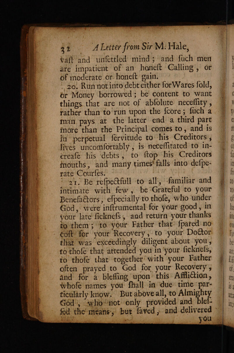 vafi and unfettled mind; and fach men are impatient of an haneft Calling, or of moderate or honeft gain. 20. Run not into debt either forWares fold, or Money borrowed; be content to want things that are not of abfolute neceflity , rather than to’run upon the fcore; fuch a man pays at the latter end a third part more than the Principal comes to, and ts in perpetual fervitude to his Creditors , lives uncomfortably , is neceffitated to in- ereafe his debts, to ftop his Creditors inouths, and many times' falls into’ defpe- rate Courfes. 21. Be refpectfull to all’, familiar and Intimate with few, be Grateful to your BenefaGtors , efpecially to thofe, who under God, were inftrumental for your good, in your late ficknefs, and return your thanks to them; to your Father that’ {pated no éoft for your Recovery, to your Doétor that was exceedingly diligent about you, fo thofe that attended you in ‘your fickneds, to thofe that together’ with your Father often prayed to God for your Recovery, and for a blefling upon this AffliCtion, whofe names you fhall in ‘due time par- ticularly know. But aboveall, to Almight Géd', “whio“not only provided and blel- fed the means, but faved, and delivered ‘ ’ » you