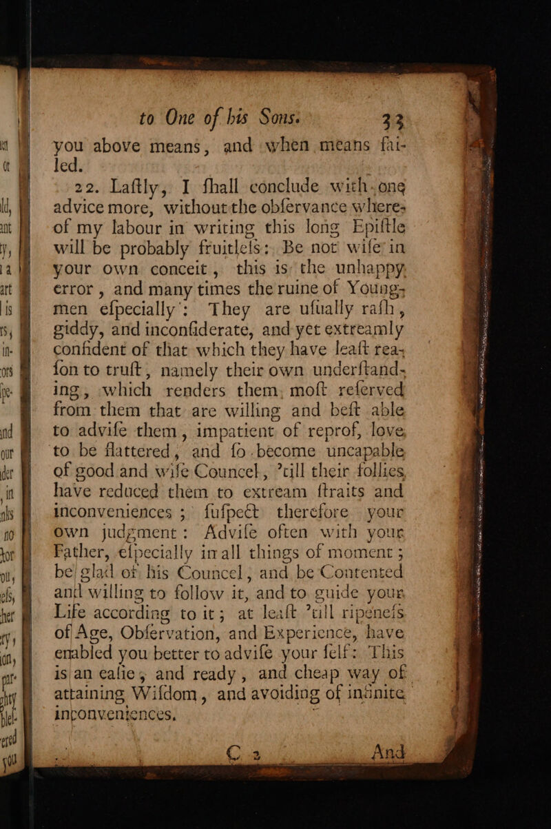 you above means, and when means fat- led. | 22. Laftly, I fhall conclude with-one advice more, without the obfervance wheres of my labour in writing this long Epittle will be probably fruitlels:, Be not’ wife’ in your own conceit, this is: the unhappy. error, and many times the ruine of Young; men efpecially’: They are ufually rafh, giddy, and inconfiderate, and yet extreamly confident of that which they have leatt rea, fon to truft, namely their own underftand- ing, which renders them, moft referved from them that are willing and beft able to advife them, impatient of reprof, love ‘to be flattered, and fo.become uncapable of good and wife Councel, ’till their follies have reduced chem to extream ftraits and inconveniences ;° fufpeét therefore your own judgment: Advile often with your Father, elpecially imall things of moment 5 be) glad or his Councel, and be Contented antl willing to follow it, and to. guide your Life according to it; at leaft 7ull ripeneis of Age, Obfervation, and Experience, have enabled you better to advife your felf: This is an ealie; and ready, and cheap way of attaining Wifdom, and avoiding of ininite inconventences, ‘ * ‘ — % oe ; —— = ee ee IRE OS SL eee yp SS CEN STS Coosa sh ROR Ad Rm oD yA vo,” mice . MIA CRI rpm . - siete ON NS uaD re shor fol math? ai: wtataTaa™” Taal atedatos Aaa AGG yt, lvale ist 2 > os SO Pie tina ve tir ? ~ Ae UOT MO MRE ee tne Pavel rm tama rte te WHOM VETRKCS na sl And a
