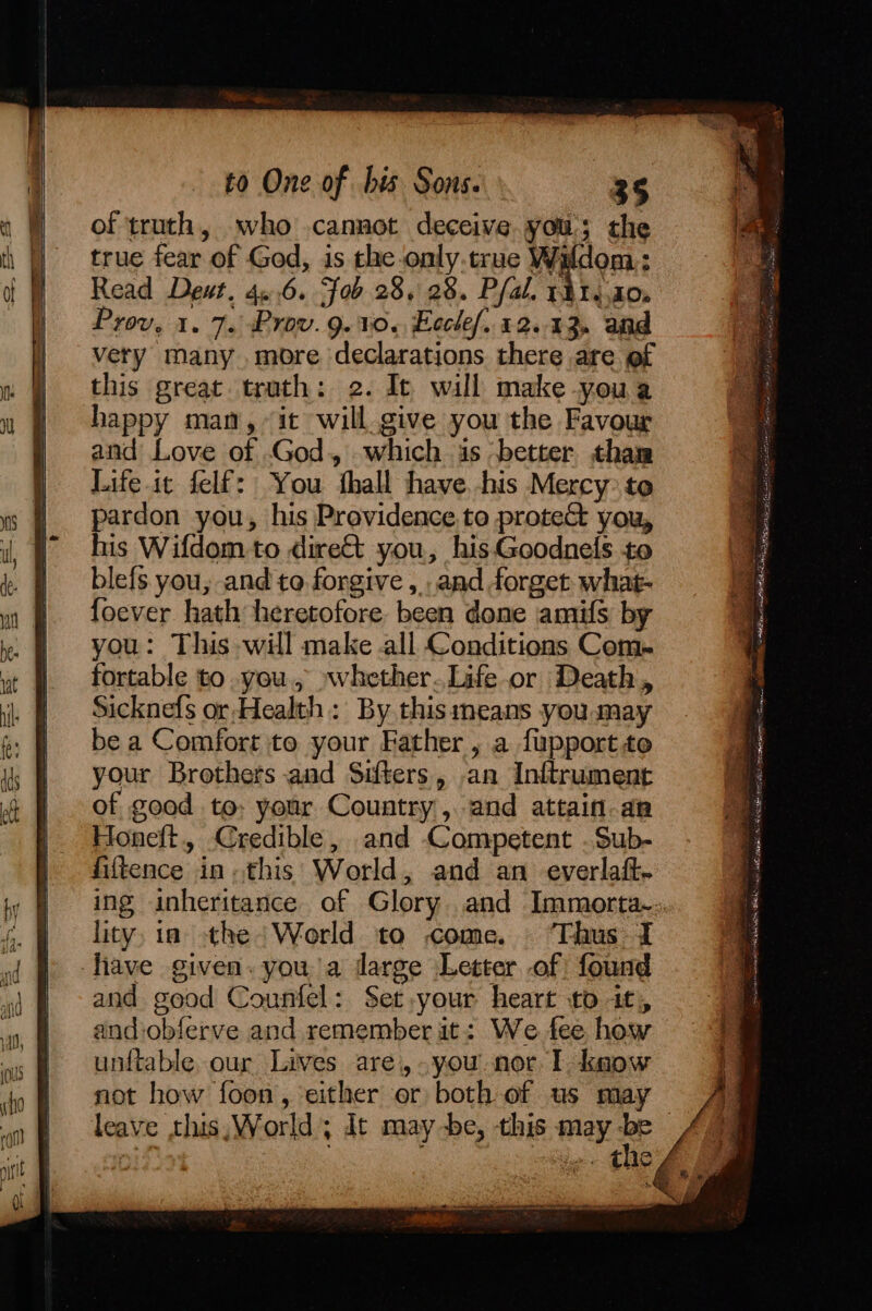 of truth, who cannot deceive yous the true fear of God, is the-only.true Wildom: Read Deut. 40.6. Fob 28, 28. Pfal. 1814.20, Prov, 1. 7. Prov. 9. W.~ Ecclef. 12.43. and very many .more declarations there are of this great truth: 2. Ic will make youa happy man, “it will. give you the Favour and Love of God, which is ‘better than Life.ic felf: You thall have, his Mercy to pardon you, his Providence.to protect you, his Wifdom to dire&amp;t you, his Goodnels to blefs you, and to forgive, and forget what- foever hath heretofore been done amifs by you: This will make all Conditions Com- fortable to .you., »whether.Life or Death, Sicknefs or-Health: By this means you may be a Comfort to your Father , a fupportto your Brothers and Sifters, an Inftrument of good te: your Country, and attain-an Honeft, Credible, and Competent .Sub- fiftence in. this: World, and an everlaft- lity, ia the World to come. ‘Thus I fave given. you a darge Letter of found and good Counfel: Set your heart to it, and:obferve and remember it: We fee how unftable, our Lives are, you. nor I know not how foon, either or both of us may Ee nog et i ae. ela lik ieee ees a aw A tl ey ti ares oa a a