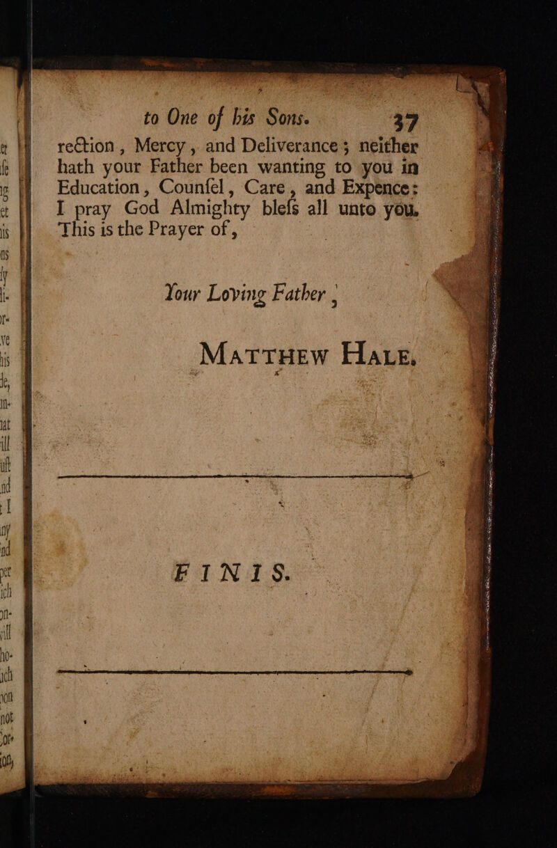 Be, to One of bis Sons. 39 rection , Mercy , and Deliverance; neither hath your Father been wanting to you in Education, Counfel, Care, and Expence: I pray God Almighty blefs all unto you, This is the Prayer of , | Your Loving Father ‘ MattTHew Hate, oy - . ering ti se Sa conn mee SC nor hae yond OLS Seagate