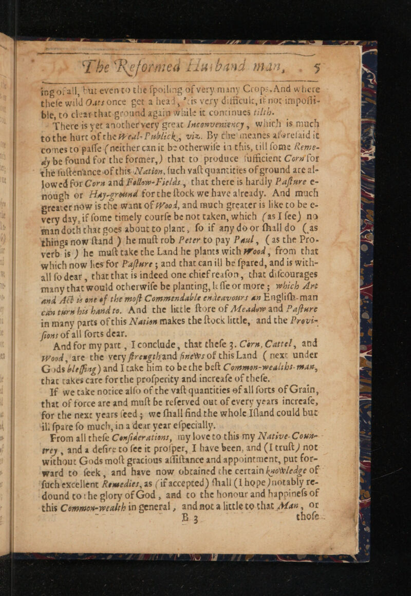 ing ofall, burevento the ipoiling of very.many Crops.And where thefe wild Oats once get ahead,” is very difficulc, 1£ nor impofit- ble, co cleaethat-ground again while tt concinues fila. There is yet anothervery great Jnconventency , wich is much tothe hurt of che Weul- Publick, viz. By coe ‘meanes aforefaid it comes to pafle (neither can it be otherwife in this, till fome Reme- dy be found for the former,) that to produce luffictent Corn for che fatténance of this Nation, {ach vat quanticies of ground are al- lowed for Cora and Follow-Fields., that there is hardly Paffure e- nough or Hay-grownd forthe {tock we have already. And much preater now is the want of Wood, and much greater 15 like to be e- very day, if fome timely courfe be not taken, which (asI fee) no man doth chae goes about co plant, fo if any do or fhalldo (as things now ftand ) he mutt rob Peter to pay Pavé, (as the Pro- verb is ) he muft cake the Land he plants with Wood , from that which now hes for Pa/fwre ; and thaccanill be fpared, and is with- all fodear, chat that is indeed one chiefreafon, that difcourages many that would otherwife be planting, k fleormore; which Art and Abb ts one ef the moft Commendable endeavours an Englifh-man can tare bis bandto. Aad the little ftore of A@eadew and Pafture in many parts of this Nasion makes the ftock little, and the Previ- fions of all forts dear. . And for my part , Iconclude, that thefe 3. Core, Cartel, and wWood.’are the very fresgevand fnews of thisLand ( next under Gods bleffisg) and Itake him to beche belt Cowsmson-wealshs- max, thac cakes care for the profperity and increafe of thefe. If we take notice alfo of che vaft quantities of all forts of Grain, that of force are and muft be referved out of every years increafe, for the nexc years feed; we fhall find the whole Ifland could but ili fpare fo much, in a dear year efpecially. From all thefe Confiderations, my loveto this my Natsve- Cona- trey, anda defire to fee it profper, I have been, and (Itruft) not without Gods moft gracious alfiftance and appointment, put for- ward to feek, and have now obtained che certain ksowledge of fiich excellent Remsedies, as (if accepted) fhall (1 hope )notably re- dound tothe glory of God , and to the honour and happinefs of this Cemmon-wealth in general, andnotalittletothat Afan, or ; , ines chofe..