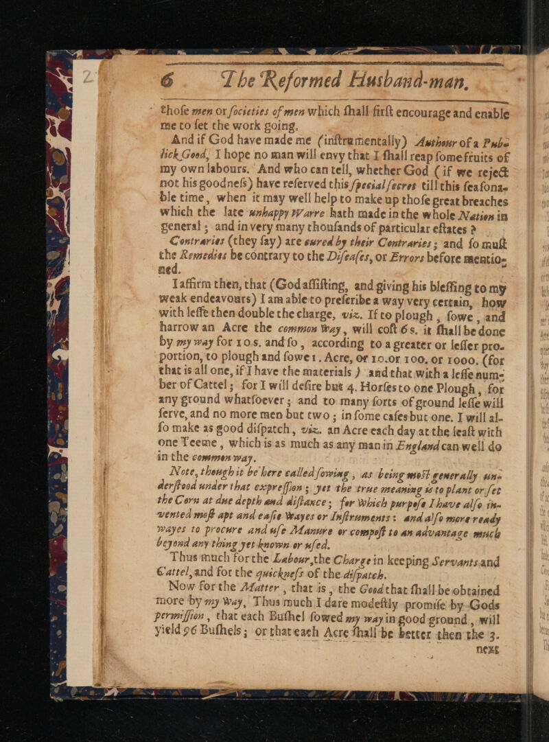at, | T he ‘Keformed Husband-man, ek. a an anne Chole men or focsetses of men which fhall firft encourage and enable me to fet the work going. And if God have made me (inftramentally) Awsshenrofa Pube lick Good, I hope no man will envy that.I fhall reap fome fruits of my own labours. And who can tell, whether God (if we reje@ not his goodnefs) have referved this /pecial fecres till this feafonaq ble time, when it may well helpto make up thofe preat breaches which the late ‘sshappy warre hath made inthe whole Nation in general ; and invery many thonfands of particular eftates 2 Contraries (they fay) are ewred by their Contraries; and fo mukt the Rewsedses be contrary to the D:/eafes, or Errors before FACALIO= ned. _ ‘affirm then, that (Godaffifting, and giving his bleffing to my weak endeavours) I am able-to preferibe a way very certain, how with leffethen double the charge, viz. Ifto plough , fowe , and harrow an Acre the common Way, will coft 6s. it fhallbedone by my way for 10s. andfo, according toa greater or leffer pro. portion, ‘to ploughand fowet. Acre, or 10.0r 100, or 1000. (for chat is all one, if J have the materials ) and that witha lefenum- ber of Cattel ; for I will defire but 4. Horfesto. one Plough, for any ground whatfoever ; and to many forts of ground leffe will ferve, and no more men but two; infome cafesbut one. I will al- fo make as good difpatch, waz. an Acre each day at the feaft with one Teeme , whichis as much as any manin England can-well do in the commen way. Note, thengh it be here called fowing , as being wo5t generally uns derfroad under that expreffion s yet the true meaning 48 to plant or fet the Corn at due depth and diftaxce: fer which perpele Ihave alfo tim vented mot apt and eafie Wayes or Infiruments: and allo more ready wayes to procure and ule Manure or compoff te an advantace much beyond any thing yet known er ufed. Thus much forthe Labour,the Chargein keeping Servants.and Gattel,and for the gusckne/s of the difpateh. Now forthe Afatrer , that is , the Good that fhall be obtained more ‘by my Way, Thus much I dare modeftly promife by Gods permffion , that each Buthel fowed my way in good ground , will yield 96 Bufhels; orthateach Acre Shall be better then the 3. nexe
