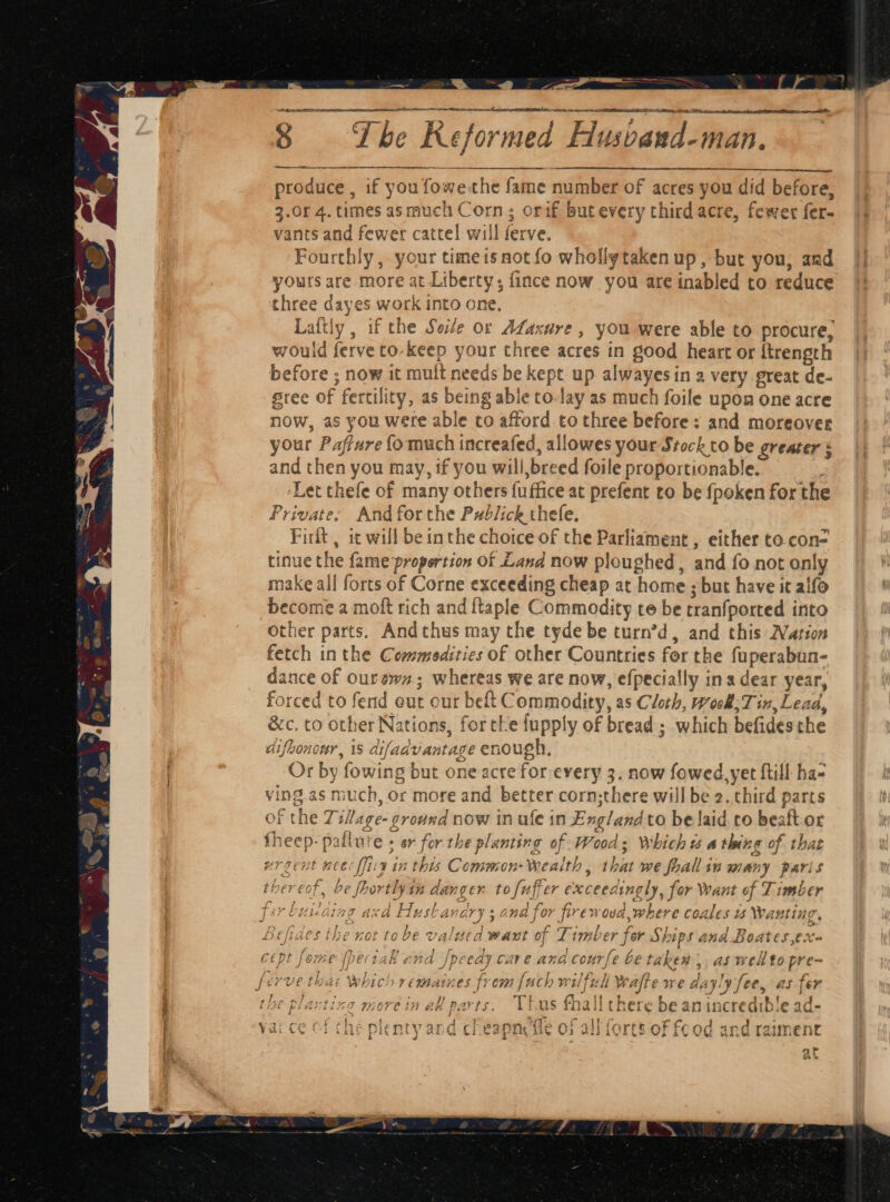 a, - a ? . a thea a oR ee Oe St eM cate ce I as ee, tt et nang on feet formed Flusvand-man. produce , if you fowe-the fame number of acres you did before, 3.0r 4. times asmuch Corn; orif butevery third acre, fewer fer- vants and fewer cattel will ferve. Fourthly , your timeis not fo whollytaken up, but you, and yours are more at Liberty; {ince now you are inabled to reduce three dayes work into one, Laftly , if the Sete or ALaxure , you were able to procure, would ferveto-keep your three acres in good heart or {trength before ; now it mult needs be kept up alwayesin a very great de- sree of fertility, as being able to-lay as much foile upon one acre now, as you were able to afford to three before: and moreover your Paffure fo much increafed, allowes your Stock to be greater and then you may, if you wili,breed foile proportionable. ! ‘Let thefe of many others fuffice at prefent to be fpoken for the Private: And forthe Publick thefe. Firlt , it will be inthe choice of the Parliament , either to.con= tinue the fame proportion of Land now ploughed, and fo not only make all forts of Corne exceeding cheap at home ; but have it alfo become a moft rich and ftaple Commodity te be tranfported into other parts. Andthus may the tyde be turn’d, and this Nation fetch inthe Commedities of other Countries for the fuperabun- dance of ourewn; whereas we are now, efpecially ina dear year, forced to fend out our belt Commodity, as Cloth, week; Tin, Lead, &amp;c. to other Nations, for tke fupply of bread; which befidesthe difbononr, 1S difadvantage enough, Or by fowing but one acre for every 3. now fowed. yet ftill ha- ving as much, or more and better corn;there will be 2. third parts of the Ti/age- ground now in ule in England to be laid co beaft.or fheep- paflure + or for the planting of Woods Which us a thing of that ; vrgent nee fix in this CommonWealth, that we fhallin many paris thereof, be fhortlyin danger to fuffer exceedingly, for want of Timber fer buiiaing axa Husbandry ; and for firewoud,where coales ws Wanting, Befides the not tobe valued want of Timber fer Ships and Boates ,ex- cept fome fpeciak and Jpcedy cave and cour[e be taken ,, as wel to pre- ferve tha: which remaines from [uch wilfull Wafte we dayly fee, as fer the plavting more in all parts. Thus fhall there be anincredible ad- “che pl and cheapnefle of all forts of fcod and raiment 4 hw A