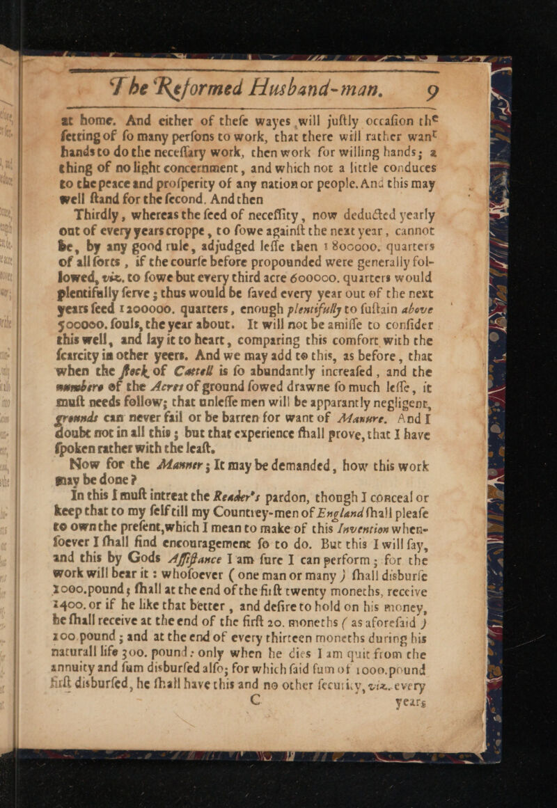 PN As rs St Se AN - % ft. ey, at home. And either of thefe wayes will juftly occafion th® ferting of fo many perfons to work, chat there will rather want handsto dothe neceflary work, chen work for willing hands; a ching of no light concernment , and which nor a little conduces to che peace and profperity of any nationor people. And this may well ftand for the fecond. Andthen Thirdly , whereas the feed of neceffity , now deducted yearly out of every years croppe , to fowe againit the neat year, cannot be, by any good rule, adjudged leffe then 1 800000. quarters of allfores , if che courfe before propounded were generally fol- lowed, viz. to fowe but every third acre 600000. quarters would plentifully ferve ; thus would be faved every year out of the next years feed 1200000. quarters, enough p/entifuly co fultain above §00000, fouls, the year about. It will noc be amiffe cto confider this well, and layicto heart, comparing this comfort with che fcarcity im other yeers. And we may add to this, as before, that when the feck of Catrell is fo abundantly increafed , and the swmbere of the Acres of ground fowed drawne fo much lefle, it muit needs follow; that unleffe men wil! be apparantly negligent, grownds can never fail or be barren for want of A4anure. And doube sot in all chis ; but that experience fhall prove, that I have Spoken rather with the leaft. Now for the Adasner ; It may be demanded, how this work may be done? In this { muft intreat the Reader’s pardon, though I conceal or keep that co my felfcill my Countrey-men of England thall pleafe to ownthe prefent,which I meanto make of this Jsvention whene foever I fhall find encouragement fo to do. But this I will fay, and this by Gods 4/ifance 1am fure I can perform; for the work will bear it : whofoever ( one manor many } fhail disburfe x000,pound ; fhall at the end of the firlt twenty moneths, reccive i4oo, or if he like that better , and defire to hold on his money, he fhall receive at the end of the firft 20. moneths ( as aforefaid ) z00.pound ; and at the end of every thirteen moneths during his natural life 300. pound: only when he dies 1am quit from che annuity and fam disburfed alfo; for which faid fum of 1000.pound ult disburfed, he fhall have chis and no other fecuricy, ciz..every C years