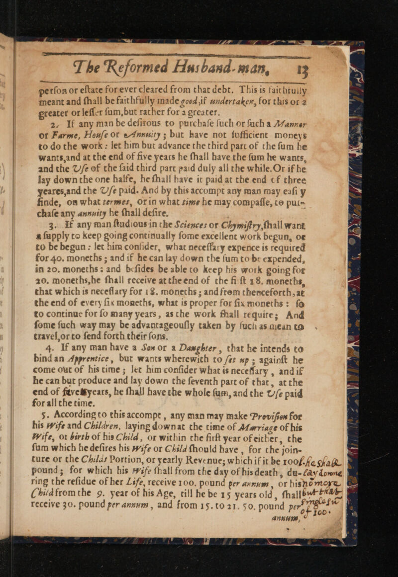 Lo da T he Reformed Husband-man, 13 petfon or eftate forever cleared from thatdebt. This is faitbtully meant and fhall be faithfully made good if undertaker, for this or greater OF leffer fum, but rather for a greater. 2, If any man be defirous to purchafe {uch or fach a AZanner or Farme, Heufe or eAnnuity ; but have not {ufficient monevs to dothe work : let him but advance the third part of the fum he wants,and at che end of five years he fhall have the fam he wants, and the Ue of the faid third part paid duly all che while. Or if he lay down the one halfe, he fhall have it paid at the end cf three yeares,and che C//e paid. And by chis accompt any man may eafiy finde, on what termes, Orin what time he may compafle, co put= chafe any annuity he thall defire. 3. If any man ftudiousin che Sciences or Chymiftry fhall want a fupply co keep going continually fome excellent work begun, o to be begun: let him confider, what neceffary expence is required for 40. moneths ; and if he can lay down the fum to be expended, in 20, moneths: and befides be able co keep his work going for 20, moneths,he fhall receive attheend of che fi:ft 18. moneths, chat which is neceflary for 18. moneths ; and frem thenceforth, at the end of every fix moneths, what is proper for fix moneths: fo to continue for fo many years, asthe work fhall requires And fome fuch way may be advantageoufly taken by fuch as miean to ¢ravel_or co fend forth their fons, 4. If any man have a Sox or a Damghter, that he intends to bind an Apprentice, but wants wherewith to /é xp ; againft he come out of histime; lee him confider what is neceflary , andif he can but produce and lay down the feventh part of chac, atthe end of faveifyears, he fhall have che whole fum, and the U/e paid for ali che time.