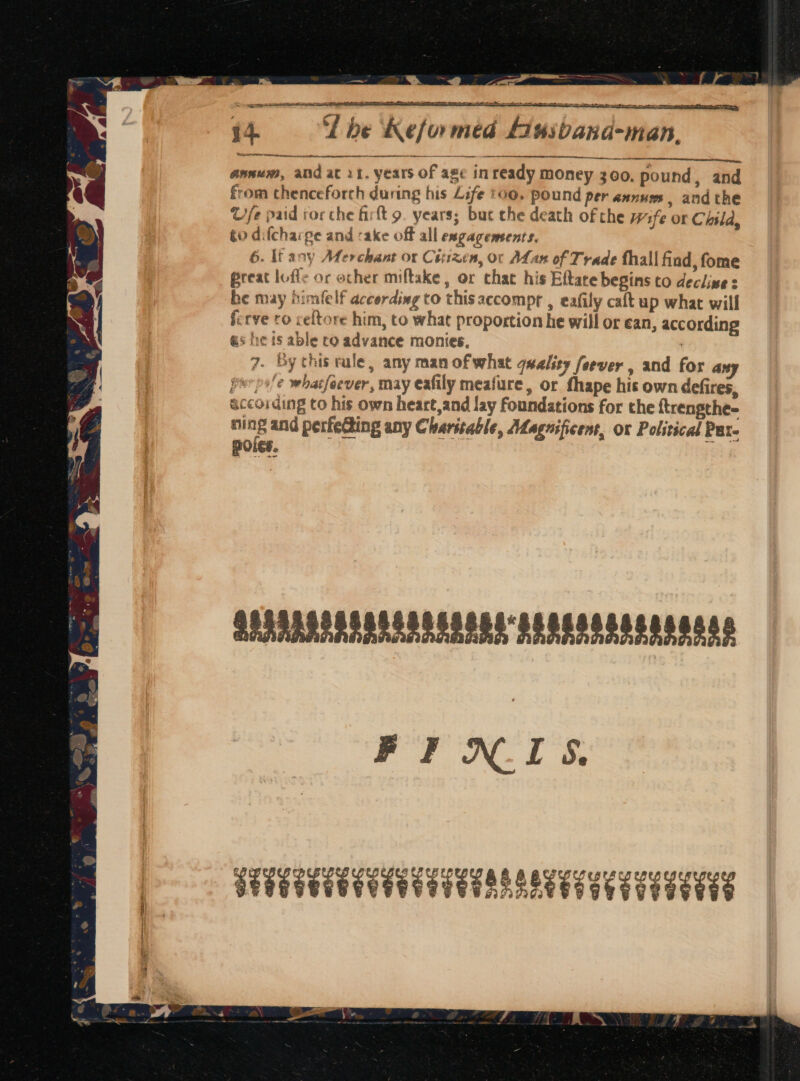 ~ e a . wae be ® ‘ WE s . ee ee = a ei 14 ‘L be Reformed Liusband-man. Waar secre: ee ree annum, and at 11. years of age inready money 300. pound, and from thenceforch during his Life too. pound per annus, andthe G/fe paid rorche firft 9. years; but che death of the Wife or Child, go difcharge and sake off all engagements. 6. If any Merchant or Ciiizen, or ALan of Trade thall find, fome @reat lofle or ocher miftake , or chat his Eftare begins to declines be may himfelf according to thisaccompr , eafily caft up what will ferve ro celtore him, to what proportion he will or ean, according as he is able ro advance monies. ) 7. By this rule, any man ofwhat quality fever , and for any perpele whatfeever, may eafily meafure, or fhape his own defires, according to his own heart,and lay foundations for the {trengthe- ni ; § and perfeting any Charitable, Magnificent, ox Political Pat. POLES. SPAAARSASADSORSSOSS SESSA OSES SORES 8