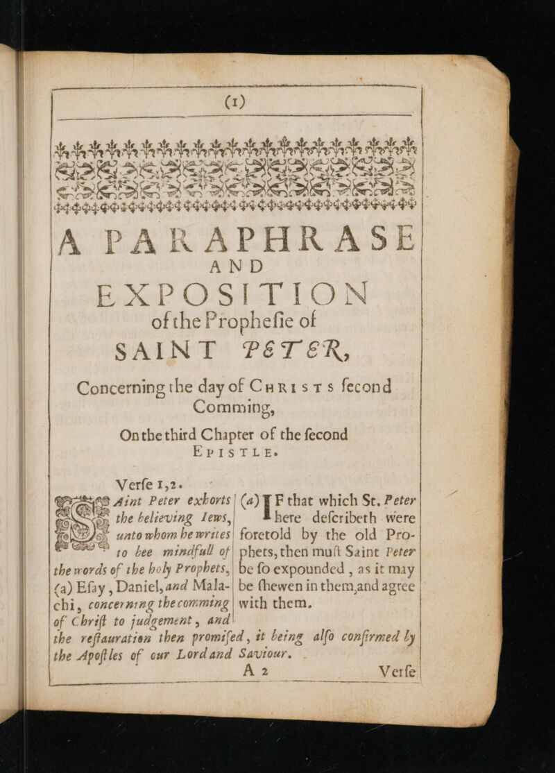 aK re p# i. a, jo. Y a \ go 2 Vom a, gil. } dite) Ane’, Bay / ' egy ot Cay ¥) “= . ae &gt;. 2 ¢ —— “ts td a ws Leg A SO OSS ee # f S| Ls Oumar me OS an’ o&gt; 2S nf a eae: 4% a i as md yg a vars = Da) ke aA ery me 4 w a x aa \ PPPBESOFEPSS OSS PEGehy PF Ogg PP|EPPYPSPHH G-Dyp &gt; | | EY PA, . A Yy y Wis) .Y cn | A PARAFHARADE! i F j A N D Z | at a r~ ff ™ a | y a“ f i” ~ 7 | | bok Co Shel eb N | i | eye 4 a » He Ls E i B — A. SR res Rabe Spe leg | of ine Fropneirse OF &lt;AINT PETER | { / eal c on ? | Concerning the dayof Curists fecond | Comming, Onthe third Chapter of the fecond | EPISTLE. | i | | | Verfe 1,2. | ' at - afi me any { . Ss a ats Aint Peter exnorts | (4) F that which St. Peter | Zs Ue } é eae ion, the believing Lews, here defcribeth . were | Ba NAT VR ~~ re L345; unto whom | be writes) {¢ retold by the old Pro- | Bat ee to bee mindfull of| phets, then muft Saint Peter | the words of the holy Prophets, be fo expounded , as it may | | ee ; a) iniel,azd Mala-| be thewen int them, ar AQTEE | Efay , D: Ichi, concerning the comming ‘of Chrift to jud dgement , and the veffauratien ‘then promifed | the Apoftles of our Lasiia Saviour. A2 | ff f 4 \ with them. ee