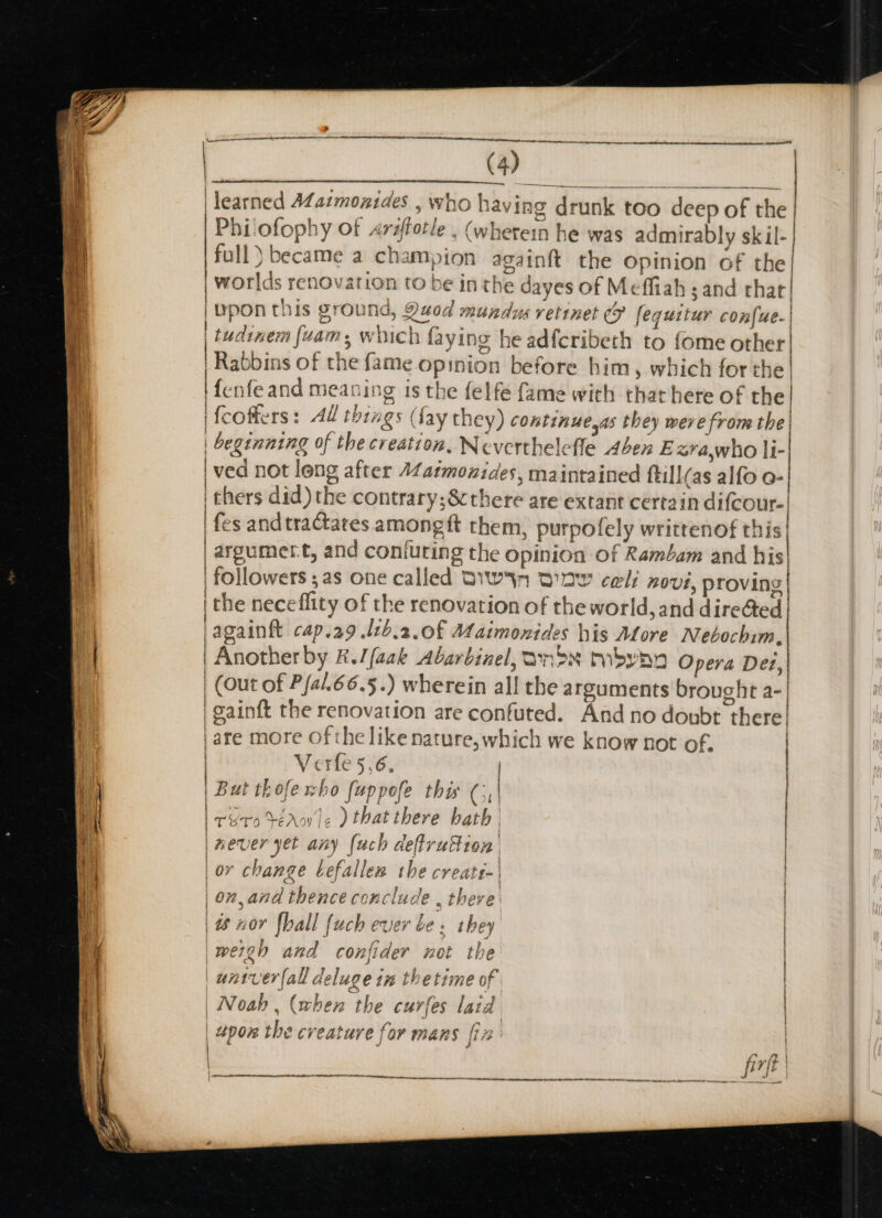 a learned AZazmonsdes , who having drunk too deep of the Philofophy of arsftotle . (wherein he was admirably sk il- full) became a champion again{t the opinion of the | worlds renovation to be in the dayes of Meffiah and that! iupon this ground, 9uod ; ey ae : 4 i fi, 4 al 1G, Yu0a mundus vetinet 7 fequttur confue. | - | | tudinem (uam, which faying he adfcribeth to {ome other| | Rabbins of the fame opinion before him, which for the | Ifenfeand meaning is the felfe fame with that here of the| | fcoffers: AW things (fay they) continue,as they were from the| | beginning of the creation, Neverthelefle Aben Ezrawho li- | ved not leng after Zatmonides, maintained ftill(as alfo o- i thers did) the contrary;8cthere are extant certain difcour- fes and tractates amongft them, purpofely writtenof this| argumert, and coniuting the opinion of Rambam and his | followers ;as one called BW DI cel: 20U1, proving| i the neceflity of the renovation of the world, and diredted| jagainft cap.29 .lzb.2.0f A4aimonides his Afore Nebochim. | Another by &amp;.//aak Abarbinel, ands toby nn Opera Det, | (Out of Pfal.66.5.) wherein all the arguments brought a-| ee | i | gainft the renovation are confuted. And no doubt there! | are more ofthe like nature, which we know not of. | Verfe 5,6. | | | But thofe sho [uppefe thw ( 4 | | roo téAw le ) that there hath’ | |mever yet any [uch defrution | | or change befallen the create-' on, and thence conclude , there: | 48 nor fhall fuch ever be ; they 'wergh and confider not the | untver{all deluge tm thetime of | | Noah , (when the curfes lard “pon the creature for mans [ir meee ee ~ —— a eee ON TCE OT NO LOLOL LT At te a sl ptt a C..f | per ye