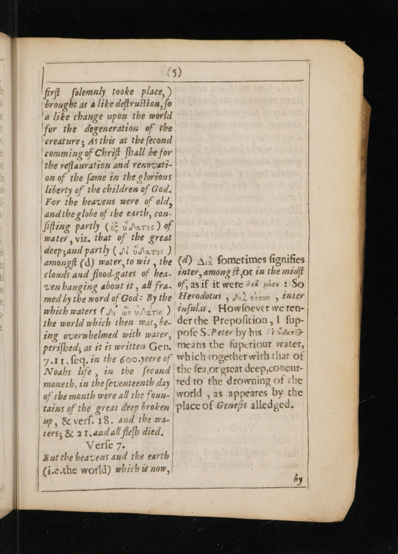 firf folemaly “tooke place, ) ) brought as alike deftruttion, “fo ‘a like change upon the world ‘for the degeneration of the creature s As thts at the fecond comming “of Chrift fhall be for | ‘the reftauration and renovati- | on of * the fame in the glortous | liberty of the children of God, | |For the heavens were of old, | | and the globe of the earth, con- | fifing partly (ze udS\atos ) of water, viz. that of the great | deep and partly ( JM udlato :) | among (d) water,to wit the clos uds and flooc A. gates of hae: | | Ven hanging shane tt , au fra- | med by the werd of God: By the ick waters (Ns ov vara ) the world which then was, be- | 422 Ov ev whelmed with water peril ed. as it 18 written Gen. | 7.11, feq. 17 the 6oo.yeere of Noahs life, 12 the fecond th bhi enteenth day ath were all the foun- } ot: J tains of the great it deep broken 7 | | BD , &amp; verf. 13. and the wa- | If 7. 7 ie ” j &amp;z 2 1.420 J all flejp died, | V er{e 7 ik ens and the ear th | ich is now, | B 1¢ heave (i.e.the world) whi 4 nectar SS IE IE EE (4) Ait fometimes fisnifies inter, among Stor 1x the miat of, as if it were Ji2 ics $ So Herodotus , A, , tuter infulis, Howfoever we ren- derthe Prepofition , | fup- ,'pofe S.Peter by his fi vdur7@ means the fuperiour water, yywith that of } Tit Wateeh) VACHY which 0 eet he drowning &gt; ookigt vy the as appeares byt place of Genefis alledge Va CG. by | anne