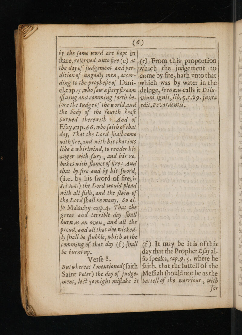 a RT RS SR RE RRR a erate (6) ley be fame word are kept in| ftare,referved uzto five (e) at (2). From this. proportion the day of judgement an dper- which the judgement to | dttion of nngoes men, accor- come by. fire, hath untothatr } ding to the propbejie of Dani- jwhich was by water in the | | el,cap. 7 who faw a fiery flream deluge, renew Calls it Dilu- | if]uing ar eel cqummneng fate be.\vium 1gnis,l1b.5,.6.29.jaxta fore the ludge of the world,and | edit. Fer vardentit. the body of the fourth beaf | burned therewith : .And of Mayers 6.who {aith of chat | day, That the Lord {hall come | with fire,and with hes chariots | like a wi hirlwind, to render his Langer with fury , and kas re- | bakes with flames of fire: And | shat by five awd by bis (word, | Cie. by his {word of fire, é Syot sveiv) the Lord would plead |xzth all flelb, and the flain of |the Lord hail be many. So al- | fo Malachy cap.4. That the | gveat and terrible day {ball | | | burn as an or en, and all the \ | proud, and all that doe wicked. | | Ly foal be fsbo, which at the | | comming of that day (i f) foall | (£) It may be itis of this | |e burnt ap day that th e Prophet E fay al- | Verfe 8. \fo fpeaks, cap. 9.5. where he| | But whereas I mentioned (faith | faith, that the battell of the | | Saint Peter) the day of judge- \Me ffiah fhould not be as the | ment, lest yemight miftake it \battell of the warrtour , with | Jor | } | (AE | ! : ine eee = zs Deen a — ———aasanenaee, i te wk AS SESH Se EE ay ———