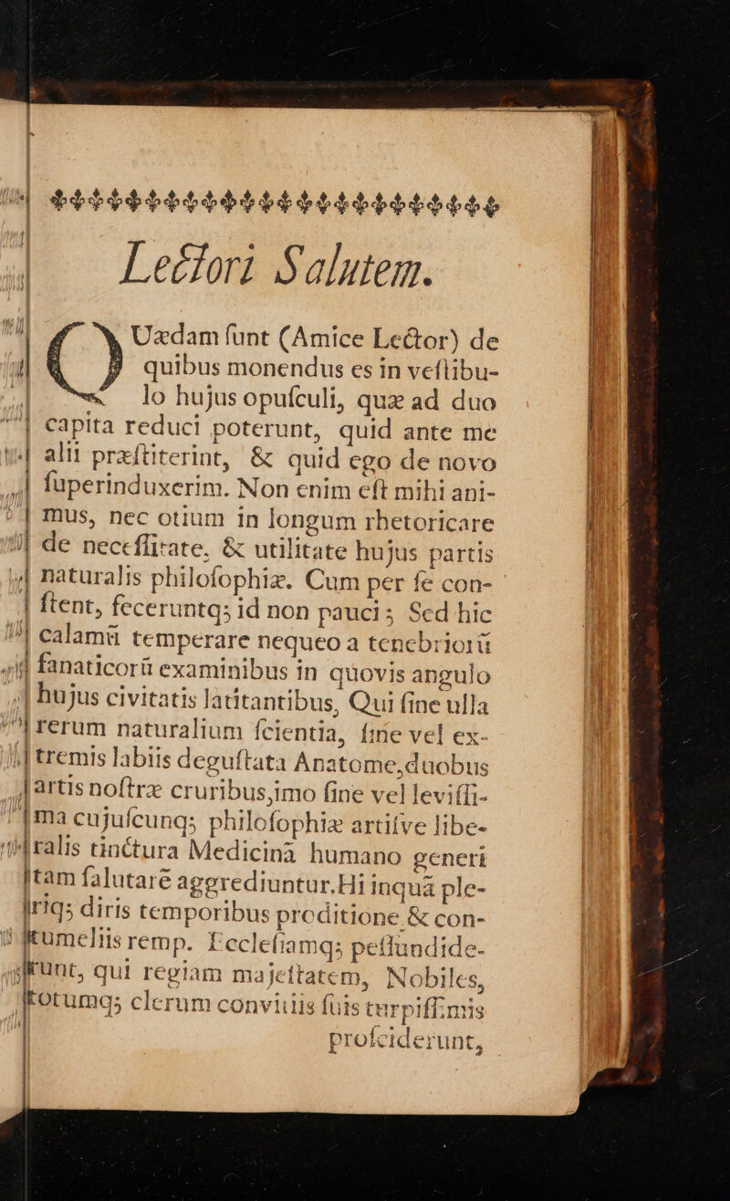 Á | U| $0090t6tt6eebebteétéeee eee e | Leé£fori Salutem. li Uzdam funt (Amice Lector) de ni quibus monendus es in veflibu- [1 | c lohujusopufculi, quz ad duo | | Capita reduci poterunt, quid ante me ! y] alit praftiterint, &amp; quid ego de novo ,| fuperinduxerim. Non enim eft mihi ani- ^] mus, nec otium in longum rbhetoricare [ || de neccffirate, &amp; utilitate hujus partis j | naturalis philofophiz. Cum per fe con- - | ftent, feceruntqs id non pauci; Sed hic !| calami temperare nequeo a tenebriorü 4f] fanaticorít examinibus in quovis angulo ,,;| hujus civitatis latitantibus, Qui fine ulla ^| rerum naturaliun Ícientla, fme vel ex- ;| remis labiis deguftata Anatome,duobus Jartis noftrz cruribus,imo fine vel levi(Ti- '1ma cujufeunq; phllofophiz artitve libe- 1Hralis tinctura Medicinà humano generi |tam falutare agerediuntur.Hi inqua ple- Irtq5 diris temporibus prcditione &amp; con- i gKumeliis remp. Eccletiamqs petlundide- gfrunt, qui regiam majettatem, Nobiles, | Fotumq; clerum conviiiis füis tarpiffmis | i5 | profciderunt,