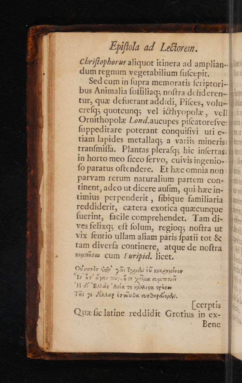 Chriffopborus aliquot itinera ad amplian--| dum regnum vegetabilium fufcepit. Sed cum in fupra memoratis fcriptori- bus Animalia foffiliaqs noftra dcfideren-- |: tur, quz defuerant addidi, Piíces, volu- | crefq; quoteunqs vel i&amp;hyopole, vell Ornithopolz Lozd.aucupes pifcatorefye: fuppeditare poterant conquifivi uti e-. tiam lapides metallaqs a. variis mineris: ll: tranfmiffa. Plantas plerafqs hic infertas; |] i in horto meo ficco fervo, cuivis Ingenio-: | fo paratus oftendere. Et hzc omnia non |J! parvam rerum naturalium partem con- |i tinent, adco ut dicere aufim, qui hac in- | timius perpenderit , fibique familiaria | reddiderit, catera exotica quicunque jii fuerint, facile comprehendet. Tam di- | ves felixqs cft folum, regioqs noftra ut Ii vix fentio ullam aliam paris fpatii tot &amp; tam diverfa continere, atque de noftra Koumacecn Cum F uripid. ]tcet. 5 MSN . » ? Ov eevoy Vas yn 2 HOVTEU £U X£eXx2nuevoy ANS VUES U ae tos 3 3 ^ sf ^s ^v Iv» sT « MUI 7TU2. i Tt X 81]. TU ATI TU £1 ry Pt e SSUUN PX RS Mn Y : , 4c. B» Acim Te vdMueu pce as € AN! A] 2 4 JUN ns ^ a J í AUi 38 dtAS4p Epquvou quy on edvopdy. | e t i | [cerptis fr. | Pe i PAN e ums J » e e 2 A^ ; P Quaficlatine reddidit Grotius in ex-. | Bene