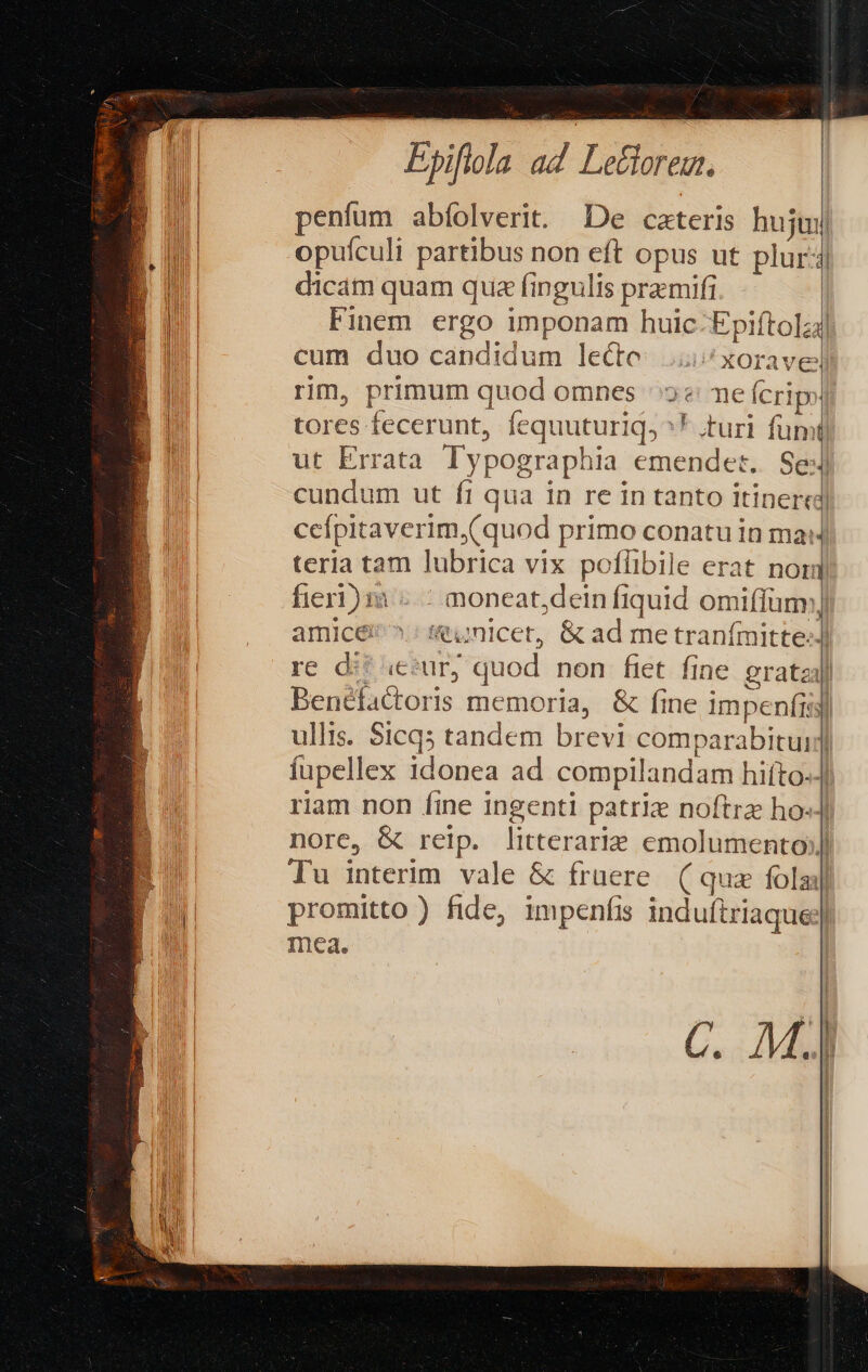 d Epiflola ad IU. penfum abíolverit. De caeteris huj opuículi partibus non eft opus ut plur dicam quam qua fingulis premifi Finem ergo imponam huic: Epiftola] cum duo candidum lecto: i xoravell rim, primum quod omnes 2e me fcri» tores fecerunt, fequuturiq, ^ turi fumi) ut Errata Typographia emendet. Se: cundum ut fi qua in re in tanto itinercd| ceípitaverim,(quod primo conatu in ma teria tam lubrica vix poflibile erat nom fieri) m -.- moneat,dein fiquid omiffüm:) amice ^ &amp;unlcet, &amp; ad me tranímitte:) re d: «ecur, quod non fiet fine eratzal Benéfactoris memoria, &amp; fine impenfis] ullis. $1cq5 tandem brevi comparabitui| fupellex idonea ad compilandam hiíto-J| riam non íine ingenti patrie noftra ho«J nore, &amp; reip. litterarie emolumento] Tu interim vale &amp; fraere. ( quz folaj| promitto) fide, impenfis induftriaque;| mea. | | C. M.]