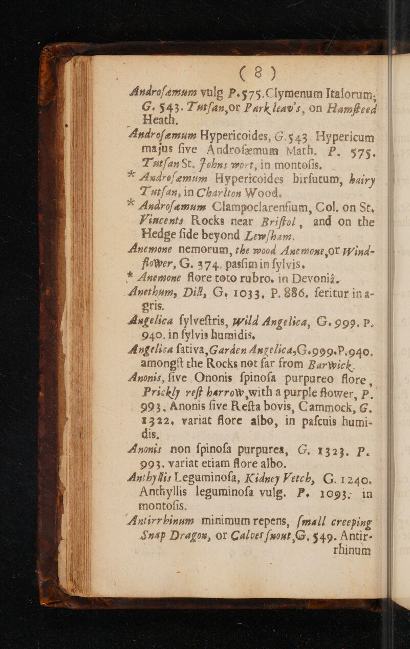 £51 ndrofémum vulg P.575.Clymenum Italorum. / No A E. G. $43. Tutfan 0t ln V, on Har, Fr Heath, Androfemum Hyperic 1C: $, (.5 45 Hypericum majus five À ja mum N [ath. a Ttf. 42 3t b Mon ?wort,1n montofis. 4 Iarof emum Clampociarentiun Fincents Rocks near an i on the fim wr, G. indio pasa n Ln y * 4 : .nethum, - Di G. I s 3 e P.$ qi eris. Angelica Íylveftris, p'ild Angelica, G. 999. P 940. in fylvis humidis, A ntelica fativa Garden AnzelicayG.909.P.940. amongft the Rocks not far from B. arWick Apnonis, ive Ononis fpinofa purpureo Mun. Prickly veff barro with a purple flower, P. 993. Anonis five R efta bovis, Cammock, G. 1. 1322. variat flore albo, in pafcuis humi- MI dis, WI Ant non fpinofa purpures, C. 1323. P. 993. variat etiam flore albo. a Antby lir .eguminofa, K Kia Vetcb, G. 1240. qui Anthyllis leguminofa vulg. P, 1093. in montofis. Antirr binum. minimum repens, (small iue $n4p Dragon, or Calvet [uout GG. $49. Antir- rhinum