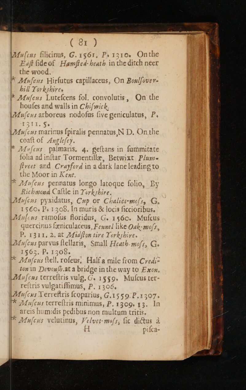 FE MW fecus Hi tus capillaceus, On Bonlfove r- bill Yor brbires N AM»lcus Ente [cent fol. convolutis, On the houfes and wallsin Chif»vich. 0 : r 4 eu 1 Y D 74 u[cus arboreus nüdofus (ive get iculatus, P. i i s * Yo uos L7Mu/cus marinus Ipiralis pennatus, N D. On the Mv»[cus | palmaris, 4. eios in fummitate (y) itar 1€ etwixt Plu ian e leading gto Chai 166 yof. ] $5 G. $560. P. 1306, In mutis &amp; loci 3 ficcioribus, f f . 2415 ax YCc Cl 4*1 P js 4 3 za ^$77 M»[cus ramofus floridus, G. 1560. Muícus quercinus feniculaceus, Feuncl hke Qah-mo[s P, a 311, 2.4t Ma dft on ti Le Yorkshire. 2M ujcus parvus ftellaris, Small Heath. mo 1$65..P. 1308 Pe A fcu (tell If - &amp; 9 ]!l. rofeus; Halfa mile from Credi- ifb.at tdge inthe way to Exon. Mi vulg, C. 1535. Mufcus ter atiflimus, P. 1306 1^1 tris fco iLjriod G.1559 DE eitris minim s,F «1309 i5. EL 4 Cy d Mure x 'erref Ic P vY p4: Mul (1$ Cer)  Yi m Cc n» C1 arcis humidis pedibus n on tun ultum t LE ritis, NM  : , 14 » au e , BEEN vr uonsleeindss T.I slut $2. 3 19 2: ZzVÀ 4| C€H$£ VCIULI nus, y €LUEI- mof 1c dict tius e feas Í 4iCd