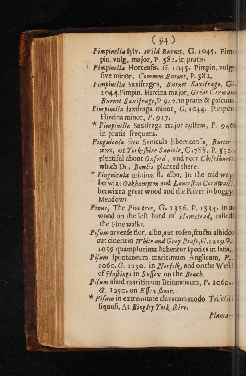 $i e ( 94) n Pimpinellalyw. yvild Burnt, G. 1049. Pimy . pin vulg, major, P. $82, in pratis. | | Pimpinella Hortenfis, G. 045. Pimpin, vulgs, five minor, Common Burnt, P. $82. Pimpinclla Saxifragra, Burset. Saxifrage, GW| 1044.Pimpin. Hircina major, Great German, Burnett Saxifrage,P 947.1n pratis &amp; pafcuiss.| Pimpisclla faxifrapa minor, G. 1044. Pimpim, Hircina minor, P. 947. * Pippintlla Saxifraga major noftras, P. 9465, in pratis frequens. Pinguicula five Sanicula Eboracenfis, Batter--| wort, Ot York-fhire $anicle, G.788. P. $5244] plentiful about Oxford , and neer Cbifelburt: AUT which Dr, Bew/es planted there. d * Pipruicula minima fl, albo, 1n the mid wayy| | betwixt Oakbampton and Lanceflon Cornwall, betwixta great wood and the River in boggyy, D Meadows. | BS Pisur, The Pise tree, Ge 1356. P. 1534« in ad] EU wood on the left hand of Hamffead, calledil the Pine walks, Pifum arvenfe flor, albo,aut rofeo,fructu albido: LM aut cineritio 77/bite and Grey Peafe,G.1219.P. ERU 1059 quamplurimz habentur fpecies in fatis. . | HEU d Pifum Ípontaneum maritimum Anglicam, P..| | 1060. G. 1250. in Norfslk, and onthe Welt! | of Haflingsin Suffex on the Beach. | Pifum aliud maritimum Britannicum, P. 1060.. |! G. 1250. 0n E [fex fboav. | * Pifumin extremitate clavatum modo Trifoliii J fiquofi. At Bingley York. Dire, Planta-- |