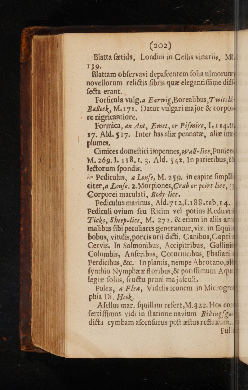 (202) 159. fe&amp;a erant. re nigricantiore. plumes, le&amp;orum fpondis. £^ Pediculus, « Losfz, M. 259. in capite fimpli Corporei maculati, Body- lice, Pediculus marinus, / id. 7 12.1.188. tab. 14. D | —— T ichs, $beep-lice, M. 272. &amp; etiam in aliis an i P bobus, vitulis,porcisutii didi. Canibus,Capri Cervis, In Salmonibus, Accipitribus, Gallim i 3 3 1 Perdicibus, 8 &amp;c. In plantis, nem, e Abrotano,al fyntl :blo ^ Xy mplixz flor ibus, JA potiffi inum Á qu legix foliis, fructu pruni majufculi, phia Di. Hw, Afellus mar. ipn m refert, M.322.Hos co re fertiffimos vidi in ftatione navium sing /g« dida cymbar afcetfurt is poft acf üsrefluxum a 1 it | in | i ! hr] n