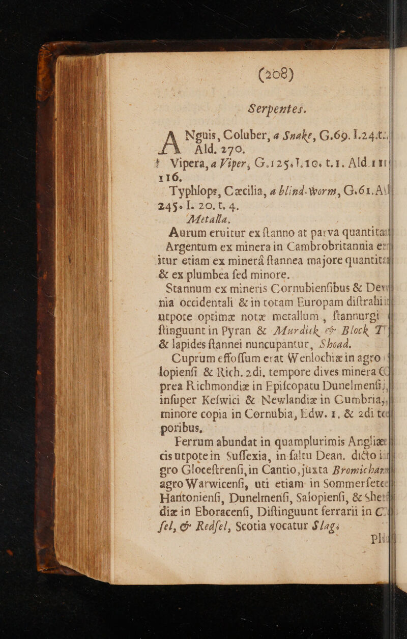 (268) Serpeztes. wt Coluber, a $s4ke, G.69. 1.2 4.t. d 170. 116. 1 24,3» I. 20. t. 4. 27Mttalla. Argentum ex minerain C Caibrotriesili el &amp; ex plumbea fed minore. nià occidentali ionrecnemigo Rd iftrahi ntpote optimz notz metallum , ftannurgi finguuntin Pyran &amp; Mar dick, ré * Block T &amp; lapides ftannei nuncupantur, 5/oad. Cuprum effoffum erat Wenlochizin agro Dien &amp; Rich. 2di, tempore dives minera prea Richmondig in Epifcopatu Dunelmenfi infuper Kefwici &amp; Newlandiz in Cum bbria, minore copia in Cernubia, Edw. 1, &amp; 2di t poribus, cisutpotein Suffexia, in faltu Dean. dito i gro Gloceftrenfi,in Cantio, juxta Bromichas agro Warwicenfi, uti etiam in Sommerfete Harttonienfi, Dunelmenfi, Salopienfi, &amp; She: diz in Eboracenfi, Diftinguunt ferrari in C fel, &amp; Redfel, Scotia vocatur $/ag; pi