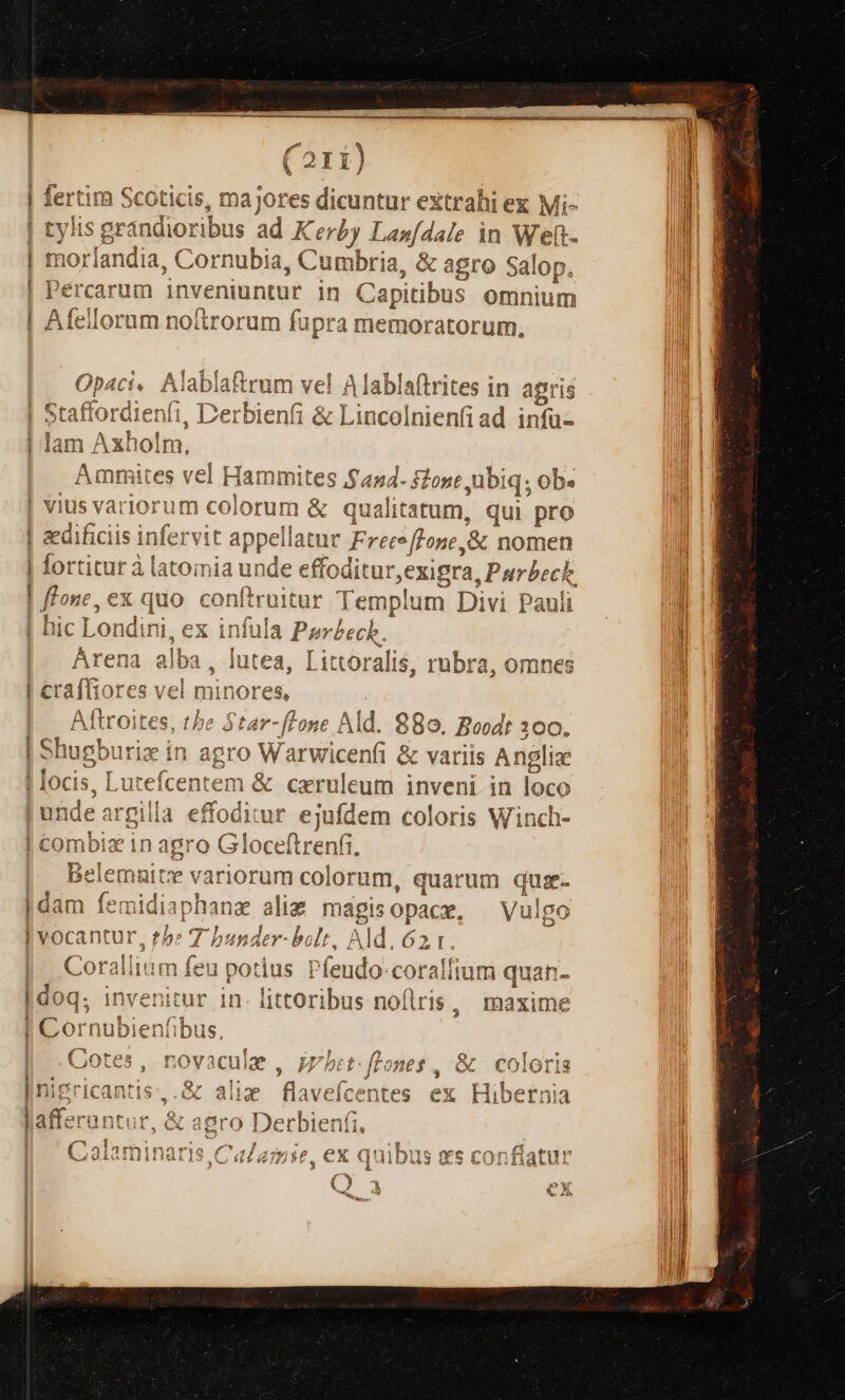 at —— (211) pus Sssicin, D ajores dicuntur extrahi ex Mi- Is grándioribu s ad Kerby Lan[dale in Weft- Borfané ia, C Edo Cumbria, &amp; agro Sal Op. Pércarum inveniuntur in Capitibus omnium lorum noitrorum fupra memoratorum, « im à da 2 B. po Opaci. Alabia&amp;rum vel Ala ablaftrites in agris Craffordtien Cerhi 3 Staffordienfi, L'erbienfi &amp; Lincolnienfiad infu- j ME ape ma lam Axholm, lammites $454- f2one ubiq; ob« vius v UST ar en &amp; qu ualit: atum, qui pro $1 peilatuc FrecofLone,&amp; nomen ric tut 1tà latomia unde: effoditur,e xigra, Purbeck, e flone, ex quo. conftruitar Templum Divi Pauli hic T ondim ex iníuil iuc Londini, ex 1niuia P mbech [ E mLaba iuitha L al; : Arena alba, lutea, Littoralis, rubra, omnes Aftroites, the Star-ffone Ald. 880. Boodt 300. 1ugburiz in agro Warwicenfi &amp; variis Anglia s, Luteícentem &amp; ceruleum inveni in loco í1 i ! ! [2 combiz inag gro Gloceftrenfi. Belemn e variorum colorum, quarum quate dam femidiaphanz aliz magisopace, — Vulgo !] Coralliiim feu potius P (endo coralfium quan- - invenitur in littoribus nofiris, maxime I! Cornubienfibus, Cotes, novacule | Digricantis,.&amp; alim flavefcentes ex Hibernia afferuntur, &amp; agr o0 De rbien l1, (^4 darminar e /2 4] Ads xz Pix I Sia e 0onmmnídateim Ladi Àbáíiteli ) LM alamie. ex quipis L3 [5830 | atu! yy Lv s f Q» tol na VLDigroneg. e COIliOLrDis