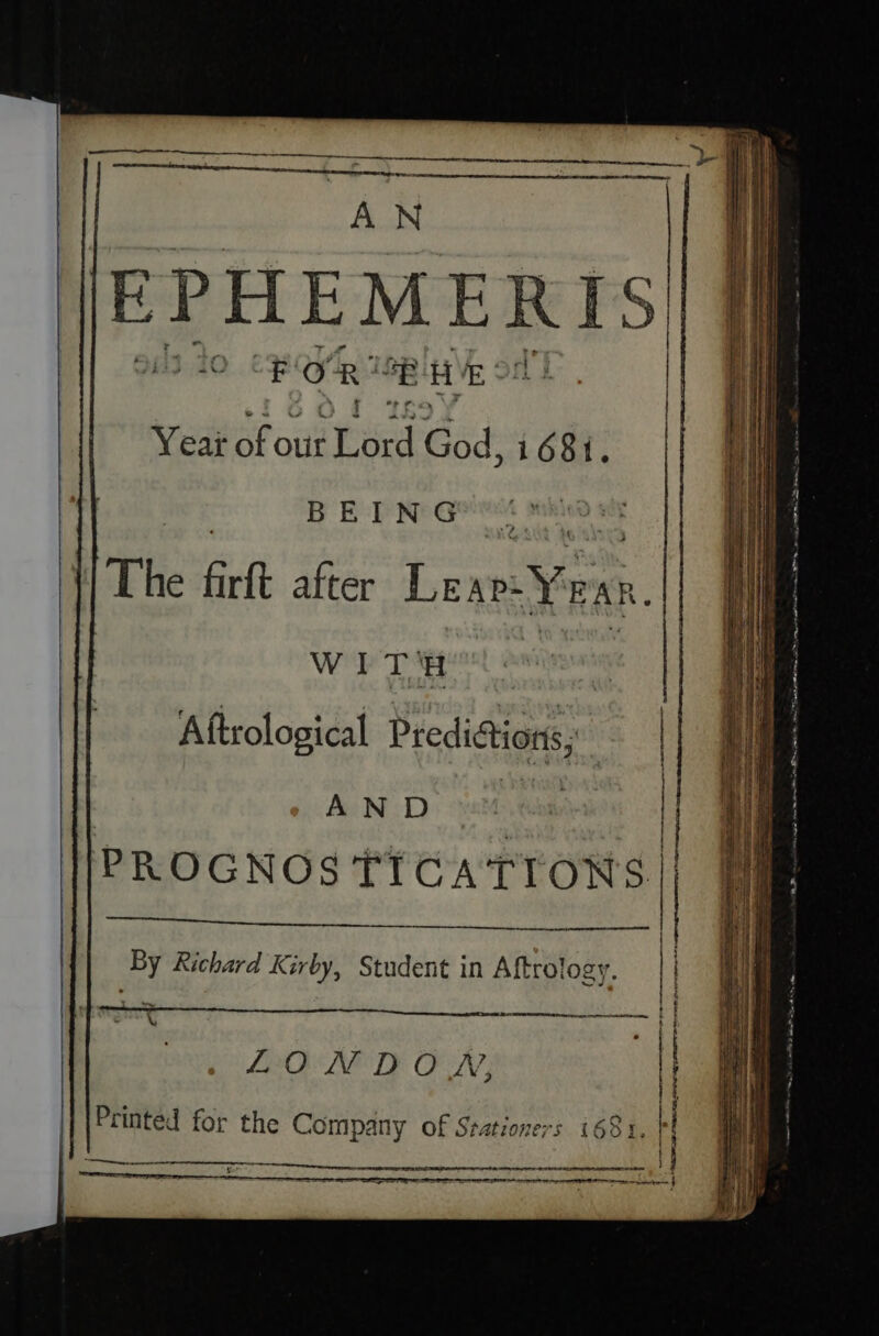 “AN EPHEMERIS fi} 20 wel 4 “EH E: Yea of out ‘Tord God, i681. ai Sieg BED Ne Geivet mhied ih |The firft after Lear: Yen. W i rT H : Aftrological Predistion, AND PROGNOS TICATIONS | eae By Richard Kirby, Student in Aftrology. eee LONDON, \