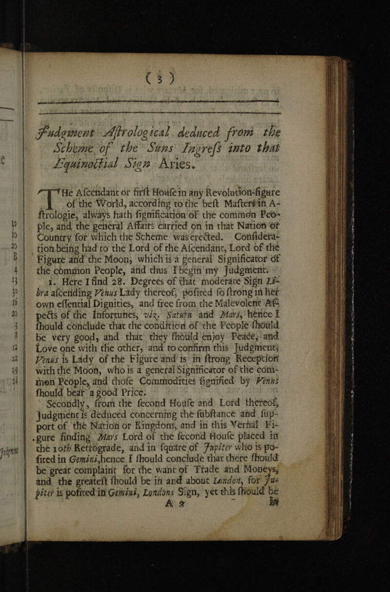 cD judg Cr = seem Scheme of the Sans Tngref{s into that Liquinattial Sign Aries. He Afcendant or firft Houle in any Revolution-figure of the World, according to the beft Mafter#in A- ftrologie, always hath figmification of the commen Peo» ple, and the general Affairs carried on in that Nation Of Country for which the Scherne waserected. Confidera- tion being had to the Lord of the Afcendant, Lord of the Figure and the Moon, which is a Seneral Significator of the common People, and thus Ibegi my Judgment: 1. Here I find 28. Degrees of that moderate Sign Zi bra afceriding Venus Lady thereof, poficed fo {trong in her own effential Dignities, and free from the Malevolent At pects of the Inforcuttes, viz. Sataia and Mars,’ hence t fhould conclude that the condition of ‘the People fhould be very good, and that they fhould enjoy Peace; and Love one with the other, and roconfirm this Judgment; Venus 1s Lady of the Figure and is in ftrong Reception with thé Moon, whois a general Significator of the com- men People, and thofe Commodities fignified by Venus fhould bear’ a good Price. : Secondly, from the fecond Houfe and Lord thereof, Judgment is deduced concernmg the fubftance and fup- port of the Nation or Kingdom, and in this Verfal Fi- che roth Retrégrade, and in fquare of Fapiter who 18 po- fired in Gemini,hence f fhould conclude that there fhould be great complaint for the want of Frade and Moneys, and the greateit fhould be in and about London, for Fue piter is pofited in Gemini, Londons Sign, yet this fiould be A 2 % aft