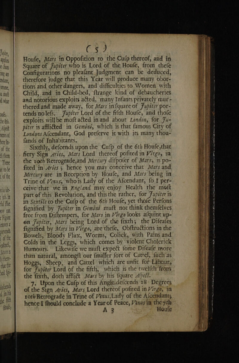 Fut, applic e Suns INE an idan, ortune, L mutt d What ule, he Sth, Alpe nents of There t of the riNs dee . 9} J In ful ihe 0m Caf ¢ hipure | 1 iy tneres bed Spl (5) Houfe, Mars in Oppofition to the Cufp thereof, and in Square of Jupiter who is Lord of the Houfe, from thefe Configurations no pleafant Judgment can be deduced, therefore judge that this Year will produce many obor- tions and other dangers, and difficulties to Women with Child, and in Child-bed, ‘ftrange kind of debaucheries and notorious exploits acted, ‘many Infants privately mur- theredand made away, for Mars infquare of Fupéter por- tends nolefs. 7upzter Lord of the fifth Houfe, and thofe exploits willbe moft acted inand about London, for Fu- piter is affidted in Gemini, which is that famous City of Londons Af{cendant, God preferve it with its many thou- fands of Inhabitants. Sixthly, defcends upon the Cufp of the 6th Houfe,that fiery Sign Aries, Mars Lord thereof pofited in Vergo, in the roth Retrograde,and Mercury difpofer of Mars, 1s po- fited in Aries ; hence you may conceive that Mars and Mercury ate in Reception by Houfe, and Mars being in Trine of Venus, whois Lady of the Afcendant, {o I per- ceive'that we in Fxgland may enjoy Health the meft part of this Revolution, and thisthe rather, for 7upzter is in Sextile to the Cufp of the 6th Houfe, yet thofe Perfons fignified by Fuptter in Geminé muft not think themfelves free from Diftempers, for Mars in Virgo looks afquint up- on 7upiter, Mars being Lord of the fixth; the Difeafes fignified by Mars in Virgo, are thefe, Obftructions in the Bowels, Bloody Flax, Worms, Colick, with Pains and Colds in the Leggs, which comes by ‘violent Cholerick Humours. Likewife we muft expect fome Difeafe more than natural, ‘among{t our fmaller fort of Catrel, fuch as Hoggs, Sheep, and Cattel which are unfic for Labour, for Fupiter Lord of the fifth, which is the twelfth from the fixth, doth affli&amp; Mars by his {quare afped?. 7. Upon the Cufp of this Angle defcends 28 Degrees of the Sign Aries, Mars Lord thereof pofited in Virgo, in roth Retrograde in Trine of Venus,Lady of the Afcendant; hence fhould conclude a Year of Peace, Venws im the 7th A 3 Houfe 2 Re a en cna EE Oe ee aS.