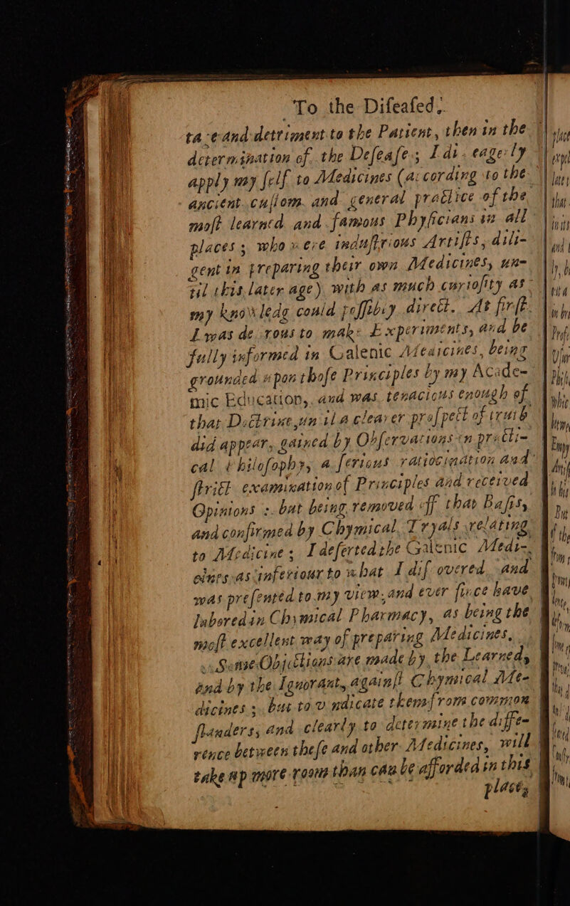 SH DORE OAS EE Spaces Ra Pre sb To the Difeafed.. ta-eand detriment. to the Patient, then in the determination ofthe Defeafe ; Tdi. eagerly apply way {elf to Medicines (a: coratng to the molt learntad and famous Phyficrans it ald y < = vs . e e places ; who vere jnduftrious Arties, dili- gent in preparing their own Medicines, un- Las de rousto mak: £ speriments, and be fully informed in Galenic Afeaicines, being grounded #pon thofe Principles by my Acade~ mic Education, aud was tenacious enough of did appear, gained by Ohfervatioas in pretti- tril examination of Principles Aid received Gpintons -. bat being. removed ff thar Bafisy eines -ascinfertour to xbat ft dif overed and molt excellent way of preparing Medicines, and by the [guor ant, again}! Chymical Mee dicines ,. bat tov naicate tkens{ rom cowmon t
