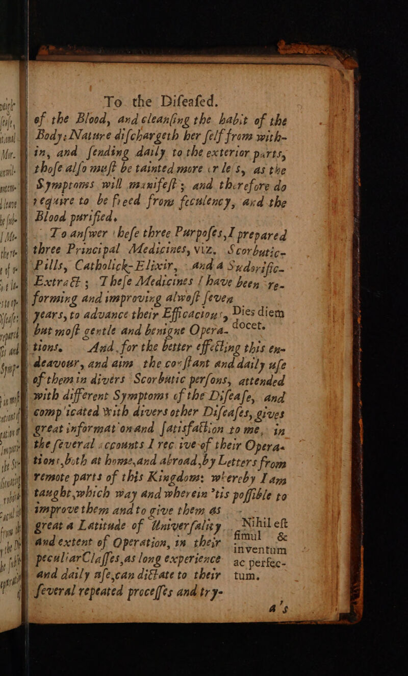 uy, ef the Blood, and cleanling the habit of the sini Body: Nature difchargeth her felf from with- lin, and fending daily to the exterior parts, | thofe allo muft be tainted more cr le's, as the |. Blood purified, (i... To.anfwer 'hefe three Purpofes,] prepared it i three Principal Medicines, viz. Scorbuytic fog ells, Catholick- Elixir, And a Sudsrific~ ee Etre ; T hes é Medicines [ have been re. sup Forming and vmproving alwoft [even Vides Pears, to advance their Efficacton', ae diem south) 24t moft gentle and bemgue Opera- robe rae tions. = And for the better effetting this en- typ aeavour, and aim the cov tant and daily ufe Eh of themin divérs Scorbatic perfons, attended Al with different Symptoms of the Difeafe, and “igi Comp icdted With divers other Difeafes, gives al | great informat onand fatisfattion to me, in unl he feveral «ccounts 1 rec ive-of their Operas ist tions bith at howse,and abroad by Letters from init | remote parts of this Kingdous: whereby lan “ahi taught which Way and wherein tis poffible to . yl Waprove them andto give them Boe aif reat &amp; Latitude of Univerfalicy ann eft un | aud extent of Operation, 1x their Sentibioe f he | Ae : » + (5 / (tO 7 inventum ie pecdliarClaffes,as long experience ac perfec- by {4 : : ‘ “fit, 444 daly afe,can digtate to ther tum. peren qb feveral repeated proceffes and try- a’s