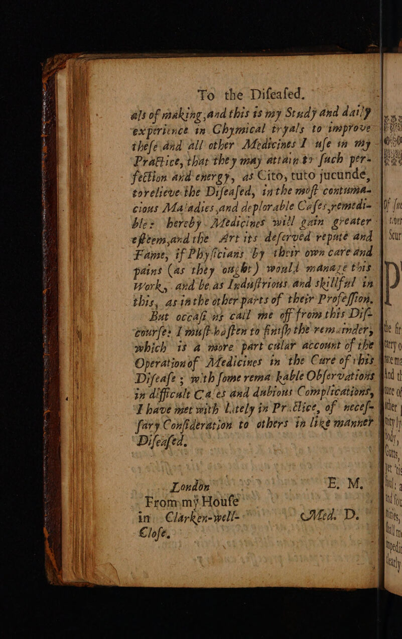 ig a oa ia ie NS Ny Se sata asta oe acne ee. : ‘. * = — Fao EE —— ——— . : s a 2 as als of making ,and this is my Study and daily thefe dnd all other Adedscines I ufe tm my fettion and energy, as Cito, tuto jucunde, torelievethe Difeafed, inthe moft contuma- cious Ma'adies and deplorable Caf: es remedi= bles hereby. Aledicines wiil gain greater efetem,and the Art its deferved repute and | Fame, if Phyficians by thew own care and pains (as they onibt) would manaze this hi work, and be as Induftrious. and skillfal tn | this, asiathe orher parts of their Profeffion, | But occafins call me off from this Dife courfes I muft-baften to furl) the rem. mdery which it 4 more part calar account of tbe | Operation of Medicines in the Care of vhes . Difeafe ; with fome rema kable Obfervations in difficalt Ca'es and dubious C aiaplications, T have met with lately in Prsclice, of necef | ary Confideration to others in like manner Ii Difeafed. London 3 From my Houfe in. Clarken-well- Clofeé. |