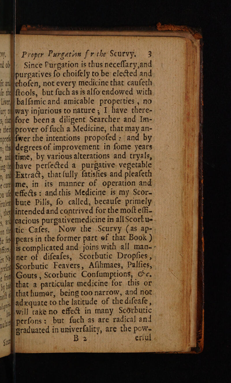 ) Since Purgation is thus neceflary,and purgatives fo choifely to be elected and chofen, not every medicine that caufeth Hftools, but fuch as is alfo endowed with live) balfamicand-amicable properties , no uy ti way injurious to nature; I have there- fore beena diligent Searcher and Im- tWprover of fuch a Medicine, that may an- ifwer the intentions propofed : and by tiff degrees of improvement in fome years itime, by variousalterations and tryals, iibave perfected a purgative- vegetable ay Extract, that fully fatisfies and pleafeth me, in its manner of operation and leffe&amp;s : andthis Medicine is my Scor- bute Pills, fo called, becaufe: primely lintended and contrived for the molt effi- Weacious purgativemedicine in all ScorEue tic Cafes, Now the Scurvy (as ap- pears in the former part ef that Book ) fis complicated and: joins with all man « sNypner of difeafes, Scorbutic Dropfies, ma IScorbutic Feavers, Afihmaes, Palfies, , (otf Gouts , Scorbutic Confumptions, c, by bl that a particular medicine for this or oidpthat humer, being too narrow, and not ig jadequate to the latitude of the difeafe , wpwill cake no effect in many Scérbutic udp Perfons : but fuch as are radical and igraduated in univerfality, are the pow. B 2 erful