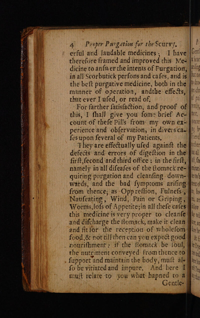 erful ard laudable medicines, I have therefwre framed and improved this Mes dicine to anfwer the intents of Furgation, in all Scorbutick perfons and cafes, and is p a Scor Dut no manner of operation, andthe effects, that ever I ufed, or read of, | For farther fatisfaction, and proof of count-of rhefe Pills from: my own ex- fesupon feveral of my Patients, They are effectually ufed againft the firft,fecond and third office: in the firft,) quiring purgation and cleanfing down-| wards, and the bad fymptoms arifing’ this medicine is very proper to cleanfe! and firfor the reception of wholefom| food &amp; not tillthen can you exped good | _ nourifhment: if the Romack be foul, | ad mujt relate to you what hapned to a) Gentle- j