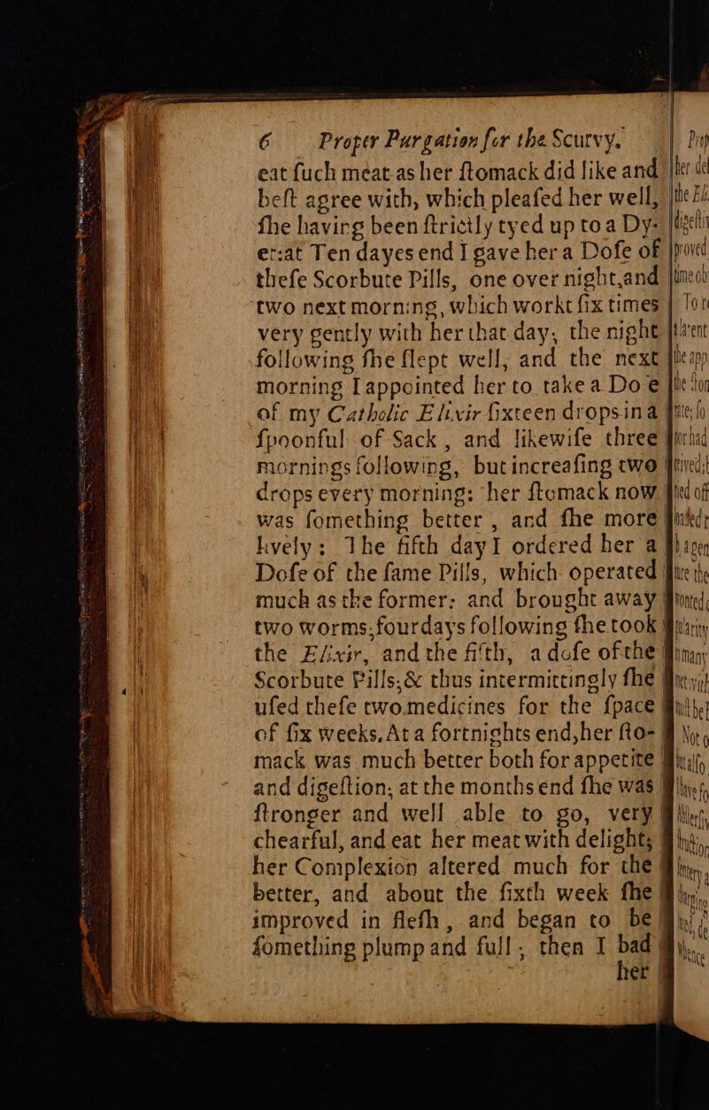 eat {uch meat-as her ftomack did like and lt! beft agree with, which pleafed her well, | fhe havirg been ftrictly tyed up toa Dy: er:at Ten dayes end I gave her a Dofe of }p0i thefe Scorbute Pills, one over night,and jime0 morning Iappointed her to take a Doe |i of my Catholic Elixir fixteen dropsina fite fpoonful of Sack , and likewife three mornings following, butincreafing two frei! drops every morning: “her ftemack now ff was fomething better , and fhe more lively: The fifth dayI ordered her aj} Dofe of the fame Pills, which- operated tt much astke former: and brought away two worms.fourdays following the took § the ELxir, andthe fith, adofe ofthe Scorbute Pills. &amp; thus intermittingly fhe fix, ufed thefe two.medicines for the {pace of fix weeks, Ata fortnights end,her fto- | mack was much better both for appetite My, and digeftion, at the months end fhe was i} ftronger and well able to go, very) chearful, and eat her meat with delight; | her Complexion altered much for the} better, and about the fixth week fhe @},,; improved in flefh, and began co be My? fomething plump and full, then I bad)