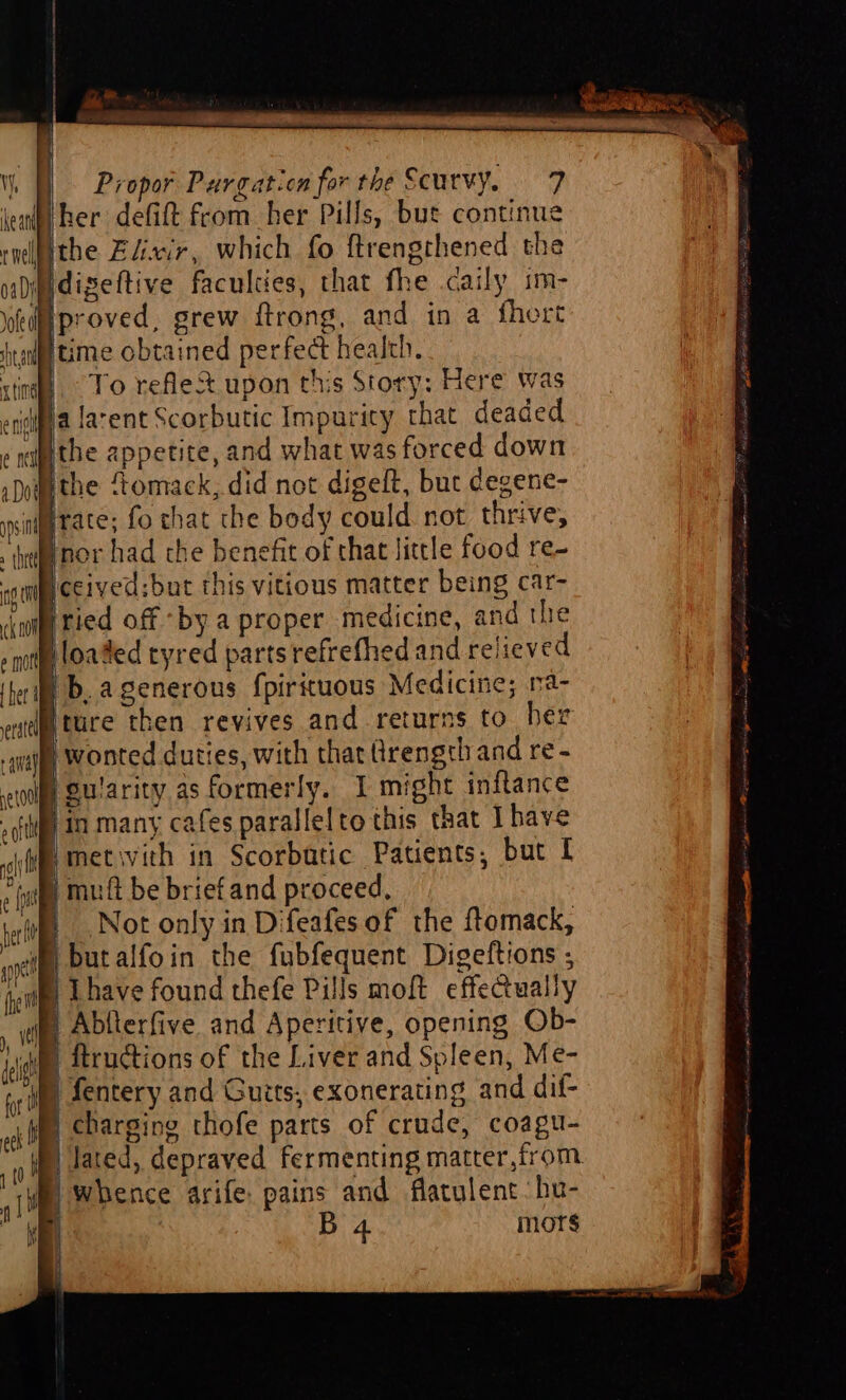 her defift from her Pills, but continue ithe Elixir, which fo ftrengthened the Ndigeftive faculties, that fhe caily im- proved, grew ftrong, and in a fhort F juime obtained perfect health. © To rele upon this Story: Here was crigippa favent Scorbutic Impurity that deaded ¢nethe appetite, and what was forced down »Domethe Stomack, did not digeft, but degene- sit irate; fo that the body could not. thrive, tenor had the benefit of that little food re- iceived;but this vitious matter being car- i pried off by a proper medicine, and the loaded tyred parts refrefhed and relieved pb, agenerous f{pirituous Medicine; na- o ture then revives and returns to bez | wonted duties, with that Qrength and re - | guiarity as formerly. I might inftance ri in many cafes parallelto this that Ihave Imetivith in Scorbutic Patients, but [ iB} muft be briefand proceed. Not only in Difeafes of the ftomack, ‘waite, Dutalfoin the fubfequent Digeftions ; sim Lhave found thefe Pills moft effectually | Ablterfive and Aperitive, opening Ob- S itructions of the Liver and Spleen, Me- We fentery and Guits; exonerating and dif- M charging thofe parts of crude, coagu- | lated, depraved fermenting matter,from. whence arife: pains and flatulent:hu- | B 4 mors it }