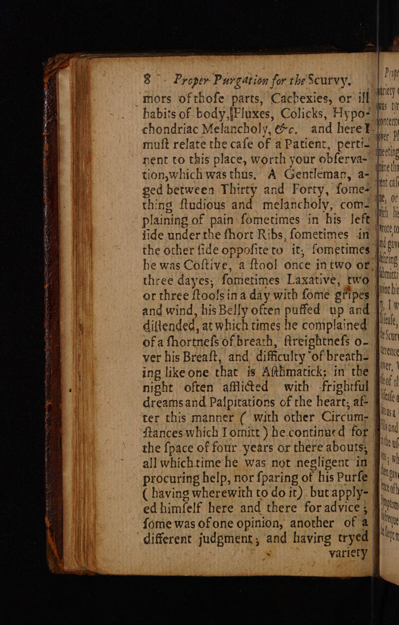 habits of body,{Fluxes, Colicks, Hypo- chondriac Melancholy, ec. nent to this place, worth your obferva- tion, which was thus. A Gentleman, a- ged between Thirty and Forty, fome- thing ftudious and melancholy, com- he was Coltive, a diftended, at which times he complained ing likeone that is Afthmatick; in the night often afflicted with -frighrful the {pace of four years or there abouts; ed himfelf here and there for advice; | i . variety | i Hent cal He, or nh by rote tc ind pay tring Mbmitt Hone hn a Meal, be Scan etic ver, | eof ¢ ale Wasa Ne)