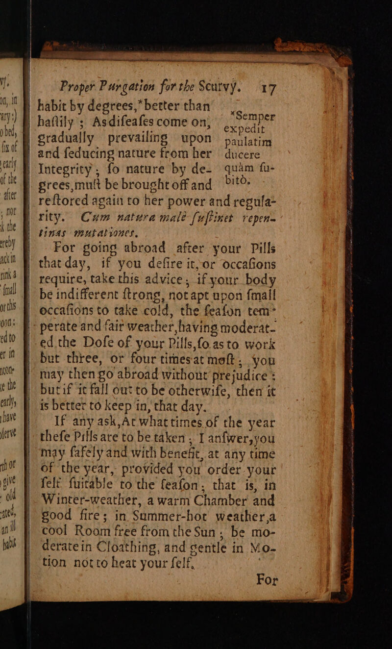 | habit by degrees,*better than haflily ; Asdifeafes come on; ered } gradually prevailing upon pantatim | and feducing nature from her ducere | Integrity, fo nature by de. quam fu- | grees,mult be brought off and >!t® reftored again to her power and regula- rity. Cum natura male [uftinet repen- binas mutAlrones, For going abroad after your Pills | thatday, if you defire it,-or occaGions | require, take this advice, if your body be indifferent ftrong, not apt upon fmall occafions to take cold, the feafon tem> | perate and fair weather, having moderat- -ed the Dofe of your Pills,fo.asto work but three, or four times at moft, you may then go abroad without prejudice : butif it fall out to be otherwife, chen it is better to keep in, that day. If any ask,Ac whattimes of the year thefe Pills are to be taken , I anfwer,you may fafely and with benefit, at any time of the year, provided you order your felt fuitable to the feafon, that is, in Winter-weather, a warm Chamber and good fire; in Summer-hor weather,a cool Room free from the Sun. be mo- deratein Cloathing, and gentle in Mo- tion notto heat your felf, *Semper For