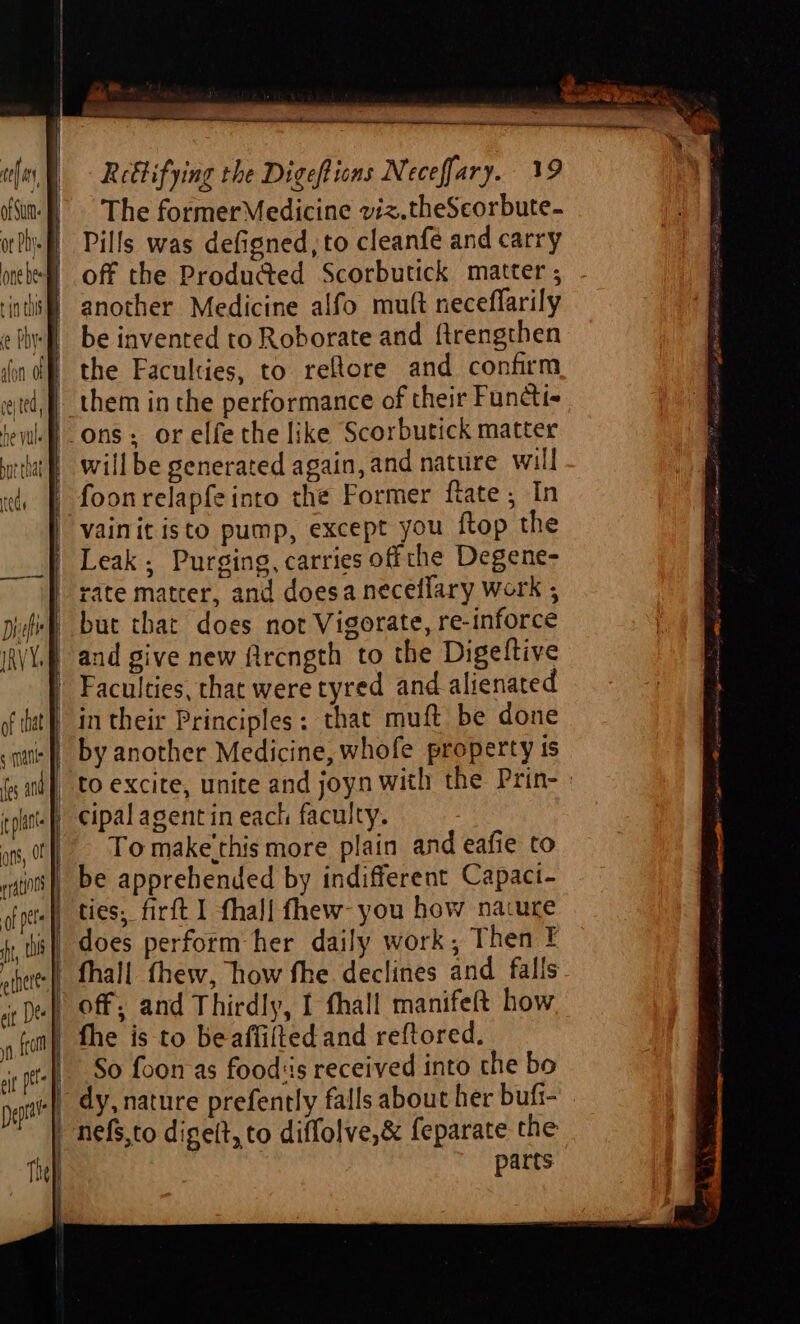 of that (es a Rettifying the Digeftions Neceffary. 19 The formerMedicine viz.theScorbute- Pills was defigned, to cleanfe and carry off the Produ@ed Scorbutick matter ; another Medicine alfo mutt neceflarily be invented to Roborate and ftrengthen the Faculties, to reftore and confirm them in the performance of their Functi- ons; or elfe the like Scorbutick matter willbe generated again, and nature will foonrelapfeinto che Former ftate , In vainit isto pump, except you ftop the Leak; Purging, carries offthe Degene- but that does not Vigorate, re-inforce and give new fircngth to the Digeftive in their Principles: that muft be done by another Medicine, whofe property is to excite, unite and joyn with the Prin- : cipal agent in each faculty. To make'this more plain and eafie to ties; firft I fhal{ fhew- you how nacure does perform her daily work, Then E the is to beaflifted and reftored. So foon-as food:is received into the bo dy, nature prefently falls about her bufi- parts