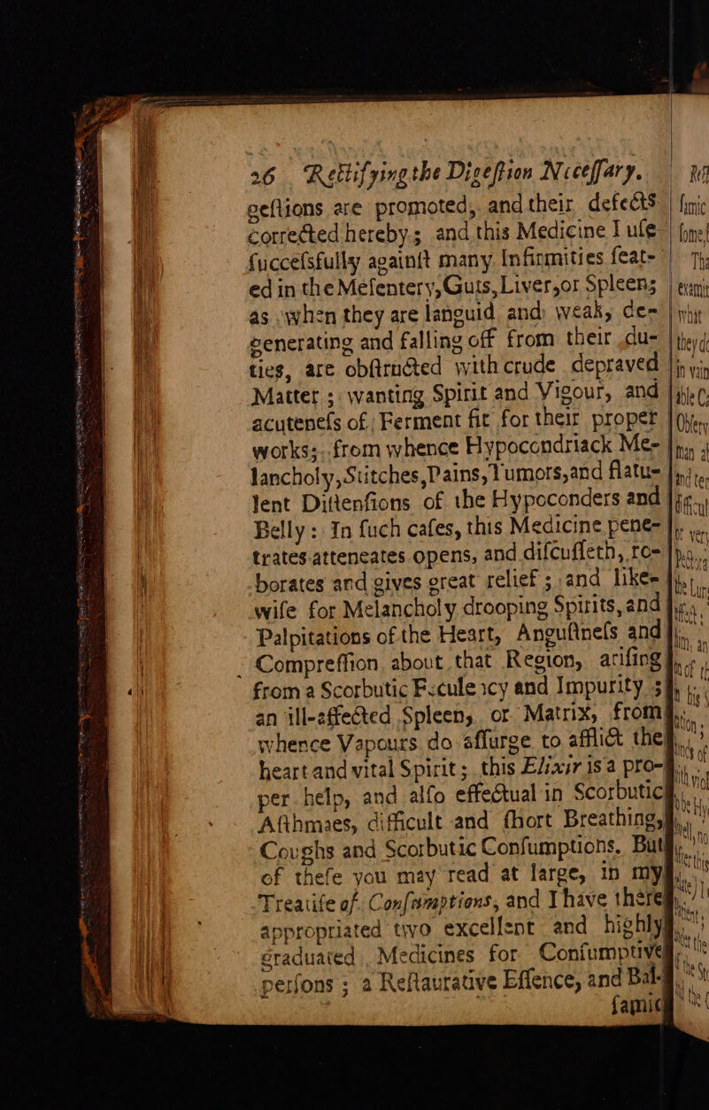 i eeflions are promoted, andtheir defects | finic a Corrected hereby.; and this Medicine I ule) (one fuccefsfully againit many Infirmities feat- | 7, ‘ih ed in the Mefentery, Guts, Liver,or Spleens | gan as when they are languid and) weak, cea | phy eenerating and falling off from their .du- | theyd ties, are obftrnéted withcrude depraved Jj, yj, ie Matter ; wanting Spirit and Vigour, and | j-¢. ; acutene(s of Ferment fit for their proper | (yy, Hi works;..from whence Hypocondriack Me- bi 4 lancholy, Stitches,Pains, 1 umors,and flatu= |... Jent Dittenfions of the Hypoconders and je. Belly : In fuch cafes, this Medicine pene- \ a | trates.atteneates opens, and difcuffeth, ro- |p... id borates and gives ereat relief ; and likes bef ; wife for Melancholy drooping Spirits, and fis, ! Palpitations of the Heart, Anguflnels and]). ¢ . BN, an i ~ Compreffion about that Region, arifing J, t from a Scorbutic Frcule icy and Impurity 34, ) : | an ill-effected Spleen, or Matrix, from§,, whence Vapours do sffurge to affli@ the}. heart and vital Spirit; this Elixir is a pro-j., per help, and alfo effectual in Scorbuticl Afthmaes, dificult and fhort Breathing, Coughs and Scorbutic Confumptions. But. of thefe you may read at large, in my§, Treatife of Confmmptions, and Ihave there appropriated to excellent and highly éraduated . Medicines for Confumpuved,, perfons ; a Reflaurative Effence, and Bal-J : famicg =S =