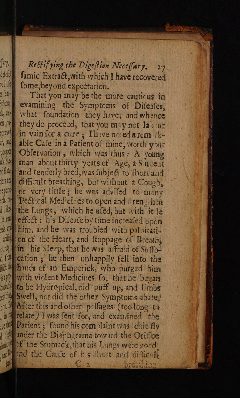 (Mh Samic Extraé&,with which I have recovered | fome, beyond expectarion. | That you maybe the more cauticus in |} examining the Symptoms of Difeates, “B what foundation they hive; and whence W they do proceed, that you may not Ia>-ur in vain fora cure; Thivenoiedarem /k- | able Cafe ina Patient of mine, worth your Obdfervation’, which was thus: A young | man aboutthirty yearsof Age, aSuceac | and tenderly bred, was fubjeA to fhort and pdifficule breathing, but without a Cough, Hor very little; he was advifed to many i Pectoral Med'cires to open and (ren. han jthe Lungs, which he ufed, but with litle is eff : his Difeafe by time increaféd upon Whim, and he was troubled with palpitati- jon of the Heart, and ftoppage of Breath, iin his Sleep, that he was afraid of Suffo- isa pe ! ‘ colllito be Hydrepical, did’ puff up; and limbs hpSwell, nor did the other Symptoms abate, WBAtcer this and other'prflaces: (toolong ta in Mrelate ) I was Cent for, and exaniined the wp Patient ; Found his com olaint was ‘chie fly { hgiancer the Diapherama toward the Orifice pEOE the Stomeck,that his Lungs were sand? Mend the Caufe of h’s (hort and difienk ) ete ; Meee o> ) “ B91 ‘sy 4 LO) Wah sad baa